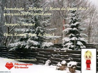 Formatação : Mellany ( Maria da Graça Reis)
gracy.reis.2009@gmail.com

Imagens: Internet

Chico Xavier( João de Deus)




www.mensagensvirtuais.com.br
 