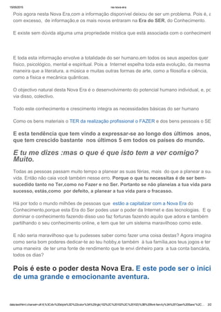 15/05/2015 na­nova­era
data:text/html;charset=utf­8,%3Cdiv%20style%3D%22color%3A%20rgb(102%2C%20102%2C%20102)%3B%20font­family%3A%20'Open%20Sans'%2C… 2/2
Pois agora nesta Nova Era,com a informação disponível deixou de ser um problema. Pois é, até
com excesso,  de informação,e os mais novos entraram na Era do SER, do Conhecimento.
E existe sem dúvida alguma uma propriedade mística que está associada com o conhecimento.
 
E toda esta informação envolve a totalidade do ser humano,em todos os seus aspectos quer
físico, psicológico, mental e espiritual. Pois a  Internet espelha toda esta evolução, da mesma
maneira que a literatura, a música e muitas outras formas de arte, como a filosofia e ciência,
como a física e mecânica quânticas.
O objectivo natural desta Nova Era é o desenvolvimento do potencial humano individual, e, por
via disso, colectivo.
Todo este conhecimento e crescimento integra as necessidades básicas do ser humano
Como os bens materiais o TER da realização profissional o FAZER e dos bens pessoais o SER
E esta tendência que tem vindo a expressar­se ao longo dos últimos  anos, e
que tem crescido bastante  nos últimos 5 em todos os países do mundo.
E tu me dizes :mas o que é que isto tem a ver comigo?
Muito.
Todas as pessoas passam muito tempo a planear as suas férias, mais  do que a planear a sua
vida. Então não caia você também nesse erro. Porque o que tu necessitas é de ser bem­
sucedido tanto no Ter,como no Fazer e no Ser. Portanto se não planeias a tua vida para o
sucesso, estás,como  por defeito, a planear a tua vida para o fracasso.
Há por todo o mundo milhões de pessoas que  estão a capitalizar com a Nova Era do
Conhecimento,porque esta Era do Ser podes usar o poder da Internet e das tecnologias.  E quem
dominar o conhecimento fazendo disso uso faz fortunas fazendo aquilo que adora e também
partilhando o seu conhecimento online, e tem que ter um sistema maravilhoso como este.
E não seria maravilhoso que tu pudesses saber como fazer uma coisa destas? Agora imagina
como seria bom poderes dedicar­te ao teu hobby,e também  à tua família,aos teus jogos e ter
uma maneira  de ter uma fonte de rendimento que te envi dinheiro para  a tua conta bancária,
todos os dias?
Pois é este o poder desta Nova Era. E este pode ser o início
de uma grande e emocionante aventura.
 