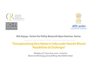 NitiAayog–CentreForPolicyResearchOpenSeminar Series	
  
“Conceptualising Zero-Waste in India under Swachh Bharat:
Possibilities & Challenges”	
  
Monday,29th June 2015,15:00–16:30 hrs	
  
Room 122 Niti Aayog,Sansad Marg,New Delhi 110001	
  
 