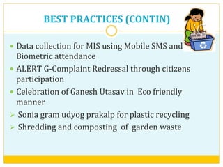 —  Data	
  collection	
  for	
  MIS	
  using	
  Mobile	
  SMS	
  and	
  
Biometric	
  attendance	
  	
  
—  ALERT	
  G-­‐Complaint	
  Redressal	
  through	
  citizens	
  
participation	
  
—  Celebration	
  of	
  Ganesh	
  Utasav	
  in	
  	
  Eco	
  friendly	
  	
  
manner	
  
Ø  Sonia	
  gram	
  udyog	
  prakalp	
  for	
  plastic	
  recycling	
  	
  
Ø  Shredding	
  and	
  composting	
  	
  of	
  	
  garden	
  waste	
  	
  
BEST	
  PRACTICES	
  (CONTIN)	
  
 