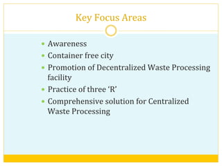 Key	
  Focus	
  Areas	
  
—  Awareness	
  	
  
—  Container	
  free	
  city	
  
—  Promotion	
  of	
  Decentralized	
  Waste	
  Processing	
  
facility	
  
—  Practice	
  of	
  three	
  ‘R’	
  	
  
—  Comprehensive	
  solution	
  for	
  Centralized	
  
Waste	
  Processing	
  
	
  
	
  
 