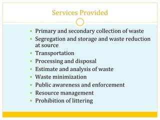 Services	
  Provided	
  
—  Primary	
  and	
  secondary	
  collection	
  of	
  waste	
  
—  Segregation	
  and	
  storage	
  and	
  waste	
  reduction	
  
at	
  source	
  
—  Transportation	
  
—  Processing	
  and	
  disposal	
  
—  Estimate	
  and	
  analysis	
  of	
  waste	
  
—  Waste	
  minimization	
  
—  Public	
  awareness	
  and	
  enforcement	
  
—  Resource	
  management	
  
—  Prohibition	
  of	
  littering	
  
 