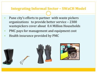 Integrating	
  Informal	
  Sector	
  –	
  SWaCH	
  Model	
  	
  
§  Pune	
  city’s	
  efforts	
  to	
  partner	
  	
  with	
  waste	
  pickers	
  
organizations	
  	
  	
  to	
  provide	
  better	
  service	
  –	
  2300	
  
wastepickers	
  cover	
  about	
  	
  0.4	
  Million	
  Households	
  
§  PMC	
  pays	
  for	
  management	
  and	
  equipment	
  cost	
  
§  Health	
  insurance	
  provided	
  by	
  PMC	
  	
  
	
  
 
