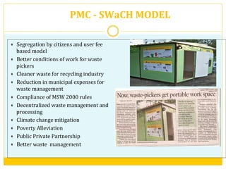 PMC	
  -­‐	
  SWaCH	
  MODEL	
  
Segregation	
  by	
  citizens	
  and	
  user	
  fee	
  
based	
  model	
  
Better	
  conditions	
  of	
  work	
  for	
  waste	
  
pickers	
  
Cleaner	
  waste	
  for	
  recycling	
  industry	
  
Reduction	
  in	
  municipal	
  expenses	
  for	
  
waste	
  management	
  
Compliance	
  of	
  MSW	
  2000	
  rules	
  	
  
Decentralized	
  waste	
  management	
  and	
  
processing	
  
Climate	
  change	
  mitigation	
  
Poverty	
  Alleviation	
  
Public	
  Private	
  Partnership	
  
Better	
  waste	
  	
  management	
  
	
  
 
