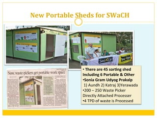 New	
  Portable	
  Sheds	
  for	
  SWaCH	
  
• 	
  There	
  are	
  45	
  sor+ng	
  shed	
  
Including	
  6	
  Portable	
  &	
  Other	
  
• Sonia	
  Gram	
  Udyog	
  Prakalp	
  
	
  1)	
  Aundh	
  2)	
  Katraj	
  3)Yerawada	
  
• 200	
  –	
  250	
  Waste	
  Picker	
  
Directly	
  AAached	
  Processer	
  	
  
• 4	
  TPD	
  of	
  waste	
  is	
  Processed	
  
 