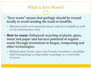 What	
  is	
  Zero	
  Waste?	
  
—  “Zero	
  waste”	
  means	
  that	
  garbage	
  should	
  be	
  reused	
  
locally	
  to	
  avoid	
  sending	
  the	
  trash	
  to	
  landVills.	
  
¡  Alleviates	
  both	
  environmental	
  issues	
  related	
  to	
  landVills	
  as	
  well	
  
as	
  city	
  maintenance	
  costs.	
  
—  How	
  to	
  reuse:	
  Enhanced	
  recycling	
  of	
  plastic,	
  glass,	
  
metal	
  and	
  paper	
  and	
  harness	
  potential	
  of	
  organic	
  
waste	
  through	
  investment	
  in	
  biogas,	
  composting	
  and	
  
other	
  technologies.	
  
¡  Ultimate	
  goal:	
  Create	
  value	
  out	
  of	
  waste	
  to	
  produce	
  a	
  paradigm	
  
shift	
  from	
  garbage	
  as	
  disposable	
  to	
  garbage	
  as	
  a	
  renewable	
  
resource.	
  
 