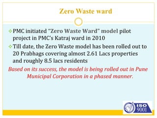 Zero Waste ward
v PMC	
  initiated	
  “Zero	
  Waste	
  Ward”	
  model	
  pilot	
  
project	
  in	
  PMC’s	
  Katraj	
  ward	
  in	
  2010	
  
v Till	
  date,	
  the	
  Zero	
  Waste	
  model	
  has	
  been	
  rolled	
  out	
  to	
  
20	
  Prabhags	
  covering	
  almost	
  2.61	
  Lacs	
  properties	
  
and	
  roughly	
  8.5	
  lacs	
  residents	
  
Based	
  on	
  its	
  success,	
  the	
  model	
  is	
  being	
  rolled	
  out	
  in	
  Pune	
  
Municipal	
  Corporation	
  in	
  a	
  phased	
  manner.	
  
 