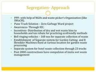 Segregation-­‐	
  Approach	
  
—  PPP-­‐	
  with	
  help	
  of	
  NGOs	
  and	
  waste	
  picker’s	
  Organization	
  (like	
  
SWaCH).	
  
—  Pune	
  Trash	
  Solution	
  –	
  Zero	
  Garbage	
  Ward	
  project	
  
—  Awareness-­‐	
  Through	
  IEC.	
  
—  Incentives-­‐	
  Distribution	
  of	
  dry	
  and	
  wet	
  waste	
  bins	
  to	
  
households	
  and	
  tax	
  rebate	
  for	
  practicing	
  ecofriendly	
  methods	
  
—  Bell	
  ringing	
  vehicles	
  –	
  160	
  nos	
  for	
  separate	
  collection	
  of	
  waste	
  
—  Establishment	
  	
  of	
  Separate	
  system	
  for	
  Garden	
  Cutting	
  	
  and	
  8	
  	
  
Shredder	
  Machines	
  Vixed	
  at	
  various	
  location	
  for	
  garden	
  waste	
  
processing	
  
—  Separate	
  system	
  for	
  hotel	
  waste	
  collection	
  through	
  23	
  trucks	
  
—  Post	
  2000	
  constructions	
  have	
  compulsion	
  of	
  insitu	
  wet	
  waste	
  
management	
  
 