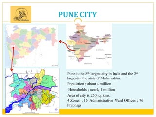 PUNE	
  CITY	
  
Ø  Pune is the 8th largest city in India and the 2nd
largest in the state of Maharashtra.
Ø  Population ; about 4 million
Ø  Households ; nearly 1 million
Ø  Area of city is 250 sq. kms.
Ø  4 Zones ; 15 Administrative Ward Offices ; 76
Prabhags 	
  
 