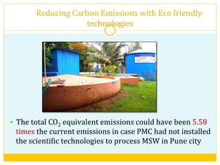  	
  	
  	
  	
  	
  	
  	
  	
  Reducing	
  Carbon	
  Emissions	
  with	
  Eco	
  friendly	
  
technologies	
  
—  The	
  total	
  CO2	
  equivalent	
  emissions	
  could	
  have	
  been	
  5.58	
  
times	
  the	
  current	
  emissions	
  in	
  case	
  PMC	
  had	
  not	
  installed	
  
the	
  scientiVic	
  technologies	
  to	
  process	
  MSW	
  in	
  Pune	
  city	
  
 