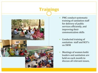 Trainings	
  	
  
—  PMC	
  conduct	
  systematic	
  
training	
  of	
  sanitation	
  staff	
  
for	
  delivery	
  of	
  public	
  
services	
  efViciently,	
  and	
  
improving	
  their	
  
communication	
  skills	
  
—  Conducted	
  training	
  of	
  	
  
sanitation	
  	
  staff	
  and	
  RCV’s	
  	
  
on	
  SWM	
  
—  Meetings	
  of	
  women	
  kothi	
  
leaders	
  and	
  sanitation	
  are	
  
held	
  on	
  each	
  month	
  to	
  
discuss	
  all	
  relevant	
  issues.	
  
 