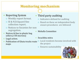 Monitoring	
  mechanism	
  
—  Third	
  party	
  auditing	
  
¡  Indicators	
  deVined	
  for	
  auditing	
  
¡  Based	
  on	
  these	
  an	
  independent	
  body	
  
ensure	
  procedures	
  	
  are	
  followed	
  
	
  
—  Mohalla	
  Committee	
  	
  
—  Swachhta	
  mitra	
  
¡  Local	
  residents	
  become	
  involved	
  with	
  
the	
  project	
  
¡  Ensures	
  sustainability	
  of	
  the	
  project	
  
—  Reporting	
  System	
  
¡  Weekly	
  report	
  format.	
  
¡  SI	
  &	
  N.D.Squard	
  Vine	
  
collection	
  report.	
  
¡  Notices	
  to	
  Societies	
  for	
  non	
  
segregation.	
  
—  Notices	
  &	
  Vine	
  to	
  plastic	
  bag	
  
sellers.(<50	
  microns)	
  
—  Legal	
  action.	
  
—  Publication	
  of	
  Ghata	
  trucks	
  route	
  
maps	
  
	
  
 