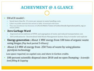ACHIEVMENT	
  @	
  A	
  GLANCE	
  
—  SWaCH	
  model	
  :	
  	
  
¡  Saved	
  more	
  than	
  Rs.	
  15	
  crores	
  per	
  annum	
  in	
  waste	
  handling	
  costs	
  
¡  Collect	
  recyclable	
  materials	
  that	
  amount	
  to	
  2o%	
  	
  of	
  municipal	
  solid	
  waste	
  	
  
¡  They	
  save	
  Greenhouse	
  Gas	
  Emissions	
  of	
  2,94,316	
  Metric	
  Tonnes	
  of	
  Carbon	
  Dioxide	
  Equivalent	
  (mtCO2-­‐eq)	
  per	
  
annum	
  (2006)	
  
—  Zero	
  Garbage	
  Ward	
  
¡  Improved	
  service	
  delivery	
  of	
  DTDC	
  and	
  segregation	
  of	
  waste	
  and	
  reduced	
  transportation	
  cost.	
  
¡  ISO	
  CertiVication	
  for	
  	
  Decentralized	
  Solid	
  Waste	
  Management	
  System:	
  Easy	
  to	
  transfer	
  and	
  replicate	
  
—  Energy	
  generation	
  :	
  About	
  1	
  MW	
  energy	
  from	
  100	
  tons	
  of	
  organic	
  waste	
  
using	
  biogas	
  (Pay	
  back	
  period	
  5-­‐6Years)	
  
—  About	
  2.5	
  MW	
  of	
  energy	
  from	
  	
  250	
  Tons	
  of	
  waste	
  by	
  using	
  plasma	
  
pyrolysis	
  technology	
  	
  	
  
	
  	
  	
  	
  Less	
  space	
  required,	
  no	
  capital	
  cost,	
  and	
  share	
  in	
  Carbon	
  credits.	
  
—  100	
  percent	
  scientiVic	
  disposal	
  since	
  2010	
  and	
  no	
  open	
  Dumping	
  -­‐	
  ScientiHic	
  
land	
  Hilling	
  &	
  Capping	
  	
  	
  
 