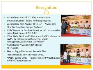 Recognition	
  	
  
—  Vasundhara	
  Award	
  2013	
  by	
  Maharashtra	
  	
  
	
  	
  	
  	
  	
  	
  Pollution	
  Control	
  Board	
  for	
  best	
  practices	
  	
  
—  Vasundhara	
  Vilm	
  Award	
  	
  2013	
  for	
  	
  -­‐	
  	
  Awareness	
  	
  	
  
	
  	
  	
  	
  	
  Vilm	
  ‘Kachara	
  Muktnichya	
  Dishene’	
  
—  HUDCO	
  Awards	
  for	
  Best	
  Practices	
  to	
  “	
  Improve	
  the	
  
living	
  Environment	
  2012-­‐13”	
  
—  ICON	
  SWM	
  2012	
  and	
  2014-­‐	
  Award	
  of	
  Excellence	
  in	
  
SWM.-­‐By	
  International	
  Society	
  of	
  waste	
  
management,	
  Jadhavpur	
  University.	
  	
  
—  NagarRatna	
  Award	
  by	
  JNNURM	
  in	
  	
  
	
  	
  	
  	
  	
  2010-­‐2011.	
  
—  Skoch	
  -­‐	
  Digital	
  Inclusion	
  Award:-­‐	
  The	
  	
  
	
  	
  	
  	
  	
  -­‐Benchmark	
  of	
  Best	
  Practices	
  2013.	
  
§  APTDC	
  award	
  2013	
  –	
  Runner-­‐up	
  for	
  SWaCH	
  model	
  
and	
  PMC	
  best	
  practices	
  
	
  
 