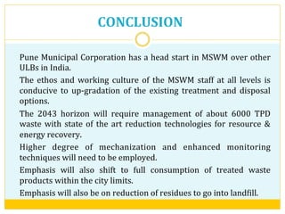 CONCLUSION	
  
Pune	
  Municipal	
  Corporation	
  has	
  a	
  head	
  start	
  in	
  MSWM	
  over	
  other	
  
ULBs	
  in	
  India.	
  
The	
   ethos	
   and	
   working	
   culture	
   of	
   the	
   MSWM	
   staff	
   at	
   all	
   levels	
   is	
  
conducive	
   to	
   up-­‐gradation	
   of	
   the	
   existing	
   treatment	
   and	
   disposal	
  
options.	
  
The	
   2043	
   horizon	
   will	
   require	
   management	
   of	
   about	
   6000	
   TPD	
  
waste	
  with	
  state	
  of	
  the	
  art	
  reduction	
  technologies	
  for	
  resource	
  &	
  
energy	
  recovery.	
  
Higher	
   degree	
   of	
   mechanization	
   and	
   enhanced	
   monitoring	
  
techniques	
  will	
  need	
  to	
  be	
  employed.	
  
Emphasis	
   will	
   also	
   shift	
   to	
   full	
   consumption	
   of	
   treated	
   waste	
  
products	
  within	
  the	
  city	
  limits.	
  	
  	
  	
  
Emphasis	
  will	
  also	
  be	
  on	
  reduction	
  of	
  residues	
  to	
  go	
  into	
  landVill.	
  
 