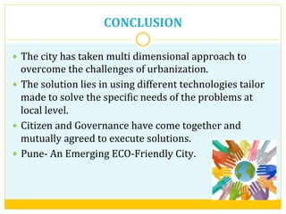 CONCLUSION	
  
—  The	
  city	
  has	
  taken	
  multi	
  dimensional	
  approach	
  to	
  
overcome	
  the	
  challenges	
  of	
  urbanization.	
  
—  The	
  solution	
  lies	
  in	
  using	
  different	
  technologies	
  tailor	
  
made	
  to	
  solve	
  the	
  speciVic	
  needs	
  of	
  the	
  problems	
  at	
  
local	
  level.	
  
—  Citizen	
  and	
  Governance	
  have	
  come	
  together	
  and	
  
mutually	
  agreed	
  to	
  execute	
  solutions.	
  
—  Pune-­‐	
  An	
  Emerging	
  ECO-­‐Friendly	
  City.	
  	
  	
  
 