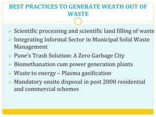 BEST	
  PRACTICES	
  TO	
  GENERATE	
  WEATH	
  OUT	
  OF	
  
WASTE	
  	
  
Ø  ScientiVic	
  processing	
  and	
  scientiVic	
  land	
  Villing	
  of	
  waste	
  	
  
Ø  Integrating	
  Informal	
  Sector	
  in	
  Municipal	
  Solid	
  Waste	
  
Management	
  
Ø  Pune’s	
  Trash	
  Solution:	
  A	
  Zero	
  Garbage	
  City	
  
Ø  Biomethanation	
  cum	
  power	
  generation	
  plants	
  
Ø  Waste	
  to	
  energy	
  –	
  Plasma	
  gasiVication	
  	
  
Ø  Mandatory	
  onsite	
  disposal	
  in	
  post	
  2000	
  residential	
  	
  
and	
  commercial	
  schemes	
  
 