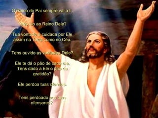 O Reino do Pai sempre vai a ti. Tens ido ao Reino Dele? Tua vontade é cuidada por Ele assim na Terra como no Céu. Tens ouvido as vontades Dele? Ele te dá o pão de cada dia. Tens dado a Ele o pão da gratidão? Ele perdoa tuas ofensas. Tens perdoado aos teus ofensores?  
