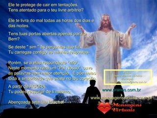 Ele te protege de cair em tentações. Tens atentado para o teu livre arbítrio? Ele te livra do mal todas as horas dos dias e das noites. Tens tuas portas abertas apenas para o Bem? Se deste " sim " às perguntas que fiz, Tu carregas contigo as minhas respostas. Porém, se a elas respondeste "não", Neste momento reza um "Pai Nosso", ouve as palavras com maior atenção,  E põe nelas toda a sinceridade que existe no teu coração. A partir de AGORA Tu podes ressurgir de ti mesmo. Abençoada seja tua Páscoa!  Música : Henry Mancini - Exodus Montagem : [email_address] www.pranos.com.br www.mensagensvirtuais.com.br 