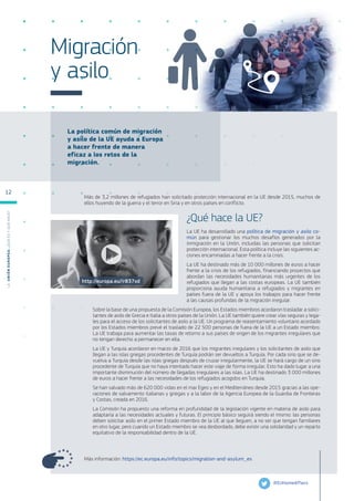 La política común de migración
y asilo de la UE ayuda a Europa
a hacer frente de manera
eficaz a los retos de la
migración.
Migración
y asilo
Más de 3,2 millones de refugiados han solicitado protección internacional en la UE desde 2015, muchos de
ellos huyendo de la guerra y el terror en Siria y en otros países en conflicto.
¿Qué hace la UE?
La UE ha desarrollado una política de migración y asilo co-
mún para gestionar los muchos desafíos generados por la
inmigración en la Unión, incluidas las personas que solicitan
protección internacional. Esta política incluye las siguientes ac-
ciones encaminadas a hacer frente a la crisis.
La UE ha destinado más de 10 000 millones de euros a hacer
frente a la crisis de los refugiados, financiando proyectos que
abordan las necesidades humanitarias más urgentes de los
refugiados que llegan a las costas europeas. La UE también
proporciona ayuda humanitaria a refugiados y migrantes en
países fuera de la UE y apoya los trabajos para hacer frente
a las causas profundas de la migración irregular.
Sobre la base de una propuesta de la Comisión Europea, los Estados miembros acordaron trasladar a solici-
tantes de asilo de Grecia e Italia a otros países de la Unión. La UE también quiere crear vías seguras y lega-
les para el acceso de los solicitantes de asilo a la UE. Un programa de reasentamiento voluntario acordado
por los Estados miembros prevé el traslado de 22 500 personas de fuera de la UE a un Estado miembro.
La UE trabaja para aumentar las tasas de retorno a sus países de origen de los migrantes irregulares que
no tengan derecho a permanecer en ella.
La UE y Turquía acordaron en marzo de 2016 que los migrantes irregulares y los solicitantes de asilo que
llegan a las islas griegas procedentes de Turquía podrán ser devueltos a Turquía. Por cada sirio que se de-
vuelva a Turquía desde las islas griegas después de cruzar irregularmente, la UE se hará cargo de un sirio
procedente de Turquía que no haya intentado hacer este viaje de forma irregular. Esto ha dado lugar a una
importante disminución del número de llegadas irregulares a las islas. La UE ha destinado 3 000 millones
de euros a hacer frente a las necesidades de los refugiados acogidos en Turquía.
Se han salvado más de 620 000 vidas en el mar Egeo y en el Mediterráneo desde 2015 gracias a las ope-
raciones de salvamento italianas y griegas y a la labor de la Agencia Europea de la Guardia de Fronteras
y Costas, creada en 2016.
La Comisión ha propuesto una reforma en profundidad de la legislación vigente en materia de asilo para
adaptarla a las necesidades actuales y futuras. El principio básico seguirá siendo el mismo: las personas
deben solicitar asilo en el primer Estado miembro de la UE al que lleguen, a no ser que tengan familiares
en otro lugar, pero cuando un Estado miembro se vea desbordado, debe existir una solidaridad y un reparto
equitativo de la responsabilidad dentro de la UE.
Más información: https://ec.europa.eu/info/topics/migration-and-asylum_es
@EUHomeAffairs
http://europa.eu/!rB37xd
L
a
U
n
i
ó
n
E
u
r
o
p
e
a
:
¿Q
u
é
es
y
qu
é
hace
?
12
 