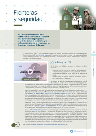 La Unión Europea trabaja para
establecer una unión de la seguridad,
una Europa más segura gracias
a la lucha contra el terrorismo y la
delincuencia grave y al refuerzo de las
fronteras exteriores de Europa.
Más información: https://ec.europa.eu/info/topics/borders-and-security_es
Fronteras
y seguridad
La Unión Europea ofrece a sus ciudadanos un espacio de libertad, seguridad y justicia sin fronteras interiores.
El objetivo general de la unión de la seguridad es lograr que esta zona sea un lugar más seguro. La UE y los
Estados miembros cooperan para combatir el terrorismo y la radicalización violenta, la delincuencia grave y or-
ganizada y la ciberdelincuencia.
¿Qué hace la UE?
La UE dirige sus medidas a apoyar a los Estados miembros
mediante:
●
● el intercambio de información entre las autoridades poli-
ciales nacionales, las aduanas y los guardias de fronteras;
●
● la cooperación operativa, con el apoyo de las agencias de
la UE;
●
● el intercambio de mejores prácticas, formación, financia-
ción, investigación e innovación.
La Agencia de la Unión Europea para la Cooperación Policial
(Europol) aúna la labor de los Estados miembros para inves-
tigar los casos de delincuencia grave y organizada. Asimismo, la Comisión trabaja para garantizar que los
distintos sistemas de información de la UE en materia de seguridad, gestión de fronteras y migración sean
«interoperables», es decir, que puedan comunicarse entre sí, de aquí a 2020.
La UE ha actualizado y reforzado su legislación, armonizando la definición de los delitos de terrorismo y ti-
pificando como delito los viajes, la formación y la financiación con fines terroristas. Con el apoyo del Centro
de Excelencia de la Red para la Sensibilización frente a la Radicalización, la UE está intensificando los
esfuerzos para prevenir la radicalización y abordar el problema de los combatientes terroristas extranjeros
que retornan. A través del Foro de internet de la UE, la Comisión facilita la cooperación entre las principales
empresas de internet, los servicios policiales y la sociedad civil para reducir el acceso a contenidos ilegales
en línea y ofrecer un discurso alternativo eficaz para contrarrestar la propaganda terrorista.
Para hacer frente a la creciente amenaza de la ciberdelincuencia y los ciberataques, la Comisión ha pro-
puesto medidas dirigidas a reforzar las estructuras y capacidades de la UE en ciberseguridad, que incluyen
el refuerzo del papel de la agencia de ciberseguridad de la UE (Agencia de Seguridad de las Redes y de la
Información de la Unión Europea), con la plena cooperación de los Estados miembros.
Gracias al Acuerdo de Schengen, se han suprimido progresivamente los controles en muchas de las fronteras
internas de la UE. La crisis migratoria y el cambiante panorama de la seguridad en los últimos años han de-
mostrado que el espacio Schengen necesita unas fronteras exteriores sólidas. En 2017, la UE adoptó nuevas
normas para que las fronteras exteriores del espacio Schengen refuercen los controles y verifiquen a todas
las personas en bases de datos pertinentes, a fin de asegurarse de que no representan una amenaza para el
orden público o la seguridad interior. Además, en la actualidad, más de 1 700 funcionarios de la nueva Agencia
Europea de la Guardia de Fronteras y Costas colaboran con los guardias de fronteras nacionales de los Estados
miembros para efectuar patrullas en lugares como Bulgaria, España, Grecia e Italia.
@EUHomeAffairs
http://bit.ly/2jkydtQ
L
a
U
n
i
ó
n
E
u
r
o
p
e
a
:
¿Q
u
é
es
y
qu
é
hace
?
13
 