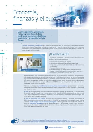 La unión económica y monetaria
y el euro proporcionan la base
común para una mayor estabilidad,
crecimiento y prosperidad en toda
Europa.
Más información: https://ec.europa.eu/info/topics/economy-finance-and-euro_es
Documento de reflexión de la Comisión Europea sobre la profundización de la Unión Económica y Monetaria
La unión económica y monetaria une e integra las economías de la UE mediante la coordinación de las po-
líticas económicas y fiscales, una política monetaria común y una moneda común, el euro. Es una poderosa
herramienta para generar empleo, crecimiento, justicia social y estabilidad financiera, pero es un proceso en
curso que aún no ha concluido.
¿Qué hace la UE?
Las políticas económicas y financieras de la Unión en la zona
del euro y la UE tienen por objeto:
●
● favorecer el crecimiento y el empleo;
●
● fomentar la estabilidad macroeconómica y fiscal;
●
● mejorar el funcionamiento eficiente de la unión económica
y monetaria;
●
● favorecer las inversiones;
●
● prevenir o corregir los desequilibrios macroeconómicos;
●
● ayudar a coordinar las políticas estructurales nacionales; y
●
● fomentar la prosperidad más allá de la UE.
En respuesta a la crisis económica y financiera de 2008, se ha reforzado la gobernanza económica de la
UE mediante la introducción de mejoras en el Pacto de Estabilidad y Crecimiento, las normas fiscales que
siguen los Estados miembros para facilitar y mantener la estabilidad de la unión económica y monetaria.
Los países que quedaron fuera de los mercados financieros, como Grecia, recibieron apoyo financiero y po-
lítico, y se creó el Mecanismo Europeo de Estabilidad (MEDE) como solución permanente de la zona del euro
para hacer frente a estas situaciones.
Además, se introdujo el procedimiento de desequilibrio macroeconómico para controlar y corregir las
tendencias económicas potencialmente problemáticas en cada uno de los Estados miembros a fin de evitar
que afecten a otros.
El euro, en circulación desde 2002 y utilizado por más de 339 millones de personas en 19 Estados miem-
bros, es la segunda moneda más importante del mundo después del dólar estadounidense. Una moneda
única es práctica para los ciudadanos y beneficiosa para las empresas y representa uno de los logros más
importantes de la integración europea.
El Plan de Inversiones para Europa, dotado de 315 000 millones de euros y adoptado en noviembre de
2014, tiene por objeto restablecer las inversiones al nivel de las tendencias históricas antes de la crisis de
2008. El Fondo Europeo para Inversiones Estratégicas ya había generado más de 236 100 millones de
euros en inversiones aprobadas antes de septiembre de 2017. Se prevé que en torno a 454 000 pymes
y empresas «de mediana capitalización» se beneficiarán de un mejor acceso a la financiación como conse-
cuencia de la ayuda procedente del fondo.
@ecfin
facebook.com/EUeconomy
Economía,
finanzas y el euro
http://bit.ly/2A46OX6
L
a
U
n
i
ó
n
E
u
r
o
p
e
a
:
¿Q
u
é
es
y
qu
é
hace
?
14
 