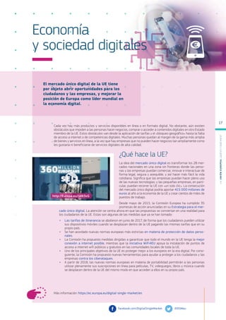 El mercado único digital de la UE tiene
por objeto abrir oportunidades para los
ciudadanos y las empresas, y mejorar la
posición de Europa como líder mundial en
la economía digital.
Más información: https://ec.europa.eu/digital-single-market/en
Economía
y sociedad digitales
Cada vez hay más productos y servicios disponibles en línea o en formato digital. No obstante, aún existen
obstáculos que impiden a las personas hacer negocios, comprar o acceder a contenidos digitales en otro Estado
miembro de la UE. Estos obstáculos van desde la aplicación de tarifas y el «bloqueo geográfico» hasta la falta
de acceso a internet o de competencias digitales. Muchas personas quedan al margen de la gama más amplia
de bienes y servicios en línea, a la vez que hay empresas que no pueden hacer negocios tan ampliamente como
les gustaría ni beneficiarse de servicios digitales de alta calidad.
¿Qué hace la UE?
La idea del mercado único digital es transformar los 28 mer-
cados nacionales en una zona sin fronteras donde las perso-
nas y las empresas puedan comerciar, innovar e interactuar de
forma legal, segura y asequible, y así hacer más fácil la vida
cotidiana. Significa que las empresas puedan hacer pleno uso
de las nuevas tecnologías; y las pequeñas empresas, en parti-
cular, puedan recorrer la UE con «un solo clic». La consecución
del mercado único digital podría aportar 415 000 millones de
euros al año a la economía de la UE y crear cientos de miles de
puestos de trabajo.
Desde mayo de 2015, la Comisión Europea ha cumplido 35
promesas de acción anunciadas en su Estrategia para el mer-
cado único digital. La atención se centra ahora en que las propuestas se conviertan en una realidad para
los ciudadanos de la UE. Estas son algunas de las medidas que ya se han tomado:
●
● Las tarifas de itinerancia se abolieron en junio de 2017, de forma que los ciudadanos pueden utilizar
sus dispositivos móviles cuando se desplazan dentro de la UE pagando las mismas tarifas que en su
propio país.
●
● Se han acordado nuevas normas europeas más estrictas en materia de protección de datos perso-
nales.
●
● La Comisión ha propuesto medidas dirigidas a garantizar que todo el mundo en la UE tenga la mejor
conexión a internet posible, mientras que la iniciativa WiFi4EU apoya la instalación de puntos de
acceso a internet wifi públicos y gratuitos en las comunidades locales de toda la UE.
●
● Uno de los principales objetivos de la UE es proteger mejor a los europeos en la era digital. Por consi-
guiente, la Comisión ha propuesto nuevas herramientas para ayudar a proteger a los ciudadanos y las
empresas contra los ciberataques.
●
● A partir de 2018, las nuevas normas europeas en materia de portabilidad permitirán a las personas
utilizar plenamente sus suscripciones en línea para películas, TV, videojuegos, libros y música cuando
se desplacen dentro de la UE del mismo modo en que acceden a ellos en su propio país.
@DSMeu	
facebook.com/DigitalSingleMarket
http://Europa.eu/!jd83xG
L
a
U
n
i
ó
n
E
u
r
o
p
e
a
:
¿Q
u
é
es
y
qu
é
hace
?
17
 