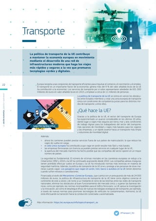 La política de transporte de la UE contribuye
a mantener la economía europea en movimiento
mediante el desarrollo de una red de
infraestructuras moderna que haga los viajes
más rápidos y seguros a la vez que promueva
tecnologías verdes y digitales.
Más información: https://ec.europa.eu/info/topics/transport_es
Transporte
Europa necesita unas conexiones de transporte eficientes para impulsar el comercio, el crecimiento y el empleo.
El transporte es un importante factor de la economía: genera más del 9 % del valor añadido bruto de la UE
(la contribución a la economía). Los servicios de transporte por sí solos representaron alrededor de 651 000
millones de euros en valor añadido bruto en 2015 y emplean a cerca de 11 millones de personas.
La política de transporte de la UE se centra en vencer los obstácu-
los entre Estados miembros y crear una zona europea de transporte
única con condiciones de competencia justas para los distintos mo-
dos de transporte y entre ellos.
¿Qué hace la UE?
Gracias a la política de la UE, el sector del transporte de Europa
ha experimentado un avance considerable en los últimos 20 años,
dando lugar a viajes más seguros por tierra, mar y aire; condiciones
de trabajo dignas para los trabajadores del sector del transporte;
más opciones de movilidad y viajes más baratos para los viajeros
y las empresas; y un rápido avance hacia un transporte más limpio
y soluciones de movilidad digital.
Además:
●
● ahora los camiones pueden prestar servicios fuera de sus países de matriculación, lo que reduce los
viajes de vuelta sin carga;
●
● el cielo único europeo ha contribuido a que viajar en avión resulte más fácil y más barato;
●
● las empresas ferroviarias con licencia ya pueden prestar servicios en cualquier lugar de la UE;
●
● la apertura del mercado marítimo ha hecho posible que las compañías del sector operen en un mayor
número de países.
La seguridad es fundamental. El número de víctimas mortales en las carreteras europeas se redujo a la
mitad entre 1992 y 2010 y la UE ha continuado avanzando desde 2010. Las compañías aéreas inseguras
tienen prohibido efectuar vuelos en Europa y la UE ha introducido normas más estrictas en materia de
seguridad marítima. Además, la política de transporte de la UE sirve y protege a las personas de otras ma-
neras cuando viajan. Los pasajeros que viajan en avión, tren, barco o autobús en la UE tienen derechos
cuando sufren retrasos o cancelaciones.
Financiada a través del Mecanismo «Conectar Europa», que cuenta con un presupuesto de más de 24 000
millones de euros, la política de infraestructura de transporte de la UE tiene como objetivo conectar el
continente de este a oeste y de norte a sur mediante el cierre de las brechas entre las redes de transporte
nacionales; eliminar los obstáculos al buen funcionamiento del mercado único; y superar las barreras téc-
nicas, como por ejemplo, las normas incompatibles para el tráfico ferroviario. La UE apoya la investigación
y la innovación, así como el despliegue eficaz de nuevas tecnologías ecológicas de transporte, por ejemplo,
a través de nuevas normas para promover tecnologías de vehículos no contaminantes. Asimismo, la UE
está efectuando la transición hacia la conducción conectada y automatizada.
@Transport_EU
http://bit.ly/2nCDPkJ
L
a
U
n
i
ó
n
E
u
r
o
p
e
a
:
¿Q
u
é
es
y
qu
é
hace
?
22
 