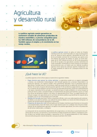 La política agrícola común garantiza un
suministro estable de alimentos producidos de
manera sostenible y a precios asequibles para
los 500 millones de consumidores de la UE.
También apoya el empleo y el crecimiento en las
zonas rurales.
Más información: https://ec.europa.eu/info/topics/agriculture_es
Agricultura
y desarrollo rural
La política agrícola común se aplica en todos los Estados
miembros de la UE y está financiada con cargo al presupuesto
de la UE. Apoya el sector agrícola y alimentario de la UE, uno
de los principales sectores de la economía, que aporta unos
44 millones de puestos de trabajo. En 2016, se invirtió alre-
dedor de 61 000 millones de euros (el 38 % del presupuesto
de la UE) en ayudar a los agricultores a producir alimentos de
modo sostenible, fomentando al mismo tiempo el crecimiento
de la economía rural y un medio rural vivo. Además, la política
agrícola común apoya las prácticas agrarias respetuosas con
el medio ambiente en toda la UE y propugna estilos de vida
saludables.
¿Qué hace la UE?
La política agrícola común ofrece apoyo a través de los siguientes medios:
●
● Pagos directos para apoyar las rentas agrícolas. La agricultura puede ser un negocio arriesgado
y costoso. Las condiciones meteorológicas y del mercado agrícola son a menudo imprevisibles y la
producción agrícola y los ingresos pueden verse gravemente afectados. Esto es perjudicial para los
agricultores y también para los consumidores, dado que puede afectar la cadena de suministro de ali-
mentos. Por lo tanto, el grueso del presupuesto agrícola (72 %) se destina a pagos directos a agriculto-
res a condición de que apliquen normas estrictas de seguridad alimentaria, protección medioambiental
y de salud y bienestar de los animales. Los beneficios para el medio ambiente y el clima incluyen la
protección de los suelos y la biodiversidad y el mantenimiento de pastos permanentes, que es un modo
muy eficaz de almacenar carbono y así reducir el calentamiento de la Tierra. Los pagos directos con-
tribuyen a pagar a los agricultores por el suministro de bienes públicos que benefician al conjunto de la
sociedad y que no son remunerados por el mercado.
●
● Medidas de mercado para hacer frente a situaciones difíciles, como una caída repentina de la deman-
da debido a una alarma sanitaria, una caída de los precios debido a un exceso de oferta temporal o el
impacto de acontecimientos geopolíticos imprevistos.
●
● Programas de desarrollo rural (cofinanciados por los Estados miembros) para fomentar la innovación
y la competitividad y hacer del medio rural un lugar atractivo para vivir y trabajar. Esto incluye la moder-
nización de las explotaciones agrícolas y el apoyo a los jóvenes agricultores, así como a la producción
de alimentos tradicionales y ecológicos.
La restauración de los ecosistemas dependientes de la agricultura y la silvicultura, la promoción de la efi-
ciencia de los recursos y la transición a una economía con bajas emisiones de carbono y resistente al cam-
bio climático son también altas prioridades y representan un 51,7 % (aproximadamente 51 000 millones
de euros) del presupuesto total de desarrollo rural para el período 2014-2020.
@EUAgri
facebook.com/EUAgri
http://bit.ly/2i4QezO
L
a
U
n
i
ó
n
E
u
r
o
p
e
a
:
¿Q
u
é
es
y
qu
é
hace
?
23
 