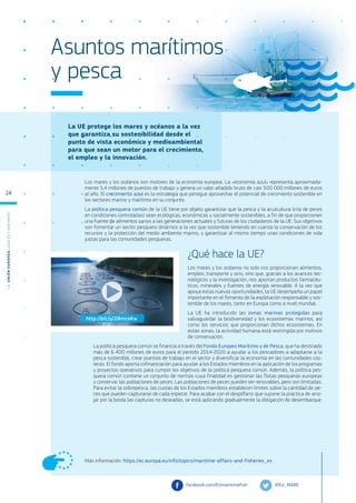 La UE protege los mares y océanos a la vez
que garantiza su sostenibilidad desde el
punto de vista económico y medioambiental
para que sean un motor para el crecimiento,
el empleo y la innovación.
Más información: https://ec.europa.eu/info/topics/maritime-affairs-and-fisheries_es
Asuntos marítimos
y pesca
Los mares y los océanos son motores de la economía europea. La «economía azul» representa aproximada-
mente 5,4 millones de puestos de trabajo y genera un valor añadido bruto de casi 500 000 millones de euros
al año. El crecimiento azul es la estrategia que persigue aprovechar el potencial de crecimiento sostenible en
los sectores marino y marítimo en su conjunto.
La política pesquera común de la UE tiene por objeto garantizar que la pesca y la acuicultura (cría de peces
en condiciones controladas) sean ecológicas, económicas y socialmente sostenibles, a fin de que proporcionen
una fuente de alimentos sanos a las generaciones actuales y futuras de los ciudadanos de la UE. Sus objetivos
son fomentar un sector pesquero dinámico a la vez que sostenible teniendo en cuenta la conservación de los
recursos y la protección del medio ambiente marino, y garantizar al mismo tiempo unas condiciones de vida
justas para las comunidades pesqueras.
¿Qué hace la UE?
Los mares y los océanos no solo nos proporcionan alimentos,
empleo, transporte y ocio, sino que, gracias a los avances tec-
nológicos y la investigación, nos aportan productos farmacéu-
ticos, minerales y fuentes de energía renovable. A la vez que
apoya estas nuevas oportunidades, la UE desempeña un papel
importante en el fomento de la explotación responsable y sos-
tenible de los mares, tanto en Europa como a nivel mundial.
La UE ha introducido las zonas marinas protegidas para
salvaguardar la biodiversidad y los ecosistemas marinos, así
como los servicios que proporcionan dichos ecosistemas. En
estas zonas, la actividad humana está restringida por motivos
de conservación.
La política pesquera común se financia a través del Fondo Europeo Marítimo y de Pesca, que ha destinado
más de 6 400 millones de euros para el período 2014-2020 a ayudar a los pescadores a adaptarse a la
pesca sostenible, crear puestos de trabajo en el sector y diversificar la economía en las comunidades cos-
teras. El fondo aporta cofinanciación para ayudar a los Estados miembros en la aplicación de los programas
y proyectos operativos para cumplir los objetivos de la política pesquera común. Además, la política pes-
quera común contiene un conjunto de normas cuya finalidad es gestionar las flotas pesqueras europeas
y conservar las poblaciones de peces. Las poblaciones de peces pueden ser renovables, pero son limitadas.
Para evitar la sobrepesca, las cuotas de los Estados miembros establecen límites sobre la cantidad de pe-
ces que pueden capturarse de cada especie. Para acabar con el despilfarro que supone la práctica de arro-
jar por la borda las capturas no deseadas, se está aplicando gradualmente la obligación de desembarque.
@EU_MARE
facebook.com/EUmaritimefish
http://bit.ly/2BmceKw
L
a
U
n
i
ó
n
E
u
r
o
p
e
a
:
¿Q
u
é
es
y
qu
é
hace
?
24
 