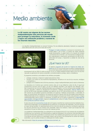 La UE cuenta con algunas de las normas
medioambientales más estrictas del mundo
para proteger la naturaleza, la economía verde
y lograr una utilización prudente y racional de
los recursos naturales.
Más información: https://ec.europa.eu/info/topics/environment_es
Medio ambiente
Los desafíos medioambientales no conocen fronteras. Por eso debemos abordarlos mediante la cooperación
tanto dentro de la UE como con el resto del mundo.
Proteger el medio ambiente y promover el crecimiento sos-
tenible deben ir de la mano. La política de medio ambiente
puede desempeñar un papel clave en la creación de empleo
y el fomento de la inversión. Las innovaciones ecológicas pue-
den materializarse y exportarse, aumentando con ello la com-
petitividad de Europa y mejorando la calidad de vida de las
personas.
¿Qué hace la UE?
El séptimo programa de acción en materia de medio am-
biente de la UE sirve de guía para la política medioambiental
de la Unión hasta 2020 y presenta una visión de dónde debería
encontrarse la UE en 2050. En ello se incluye vivir en un medio ambiente donde nada se tire, los recursos
naturales se gestionen de manera sostenible y la biodiversidad se proteja, valore y restablezca.
El programa concentra su actividad en tres ámbitos principales:
●
● proteger, conservar y mejorar el capital natural de la Unión;
●
● convertir a la Unión en una economía hipocarbónica, eficiente en el uso de los recursos, ecológica
y competitiva; y
●
● proteger a los ciudadanos de la UE de las presiones y riesgos medioambientales para la salud y el bienestar.
La naturaleza es el sistema que sustenta nuestra vida, por lo que debemos cuidar de ella. Al igual que
compartimos recursos como el agua y el aire, los hábitats naturales y las especies que albergan, tam-
bién compartimos las normas medioambientales para protegerlos. La UE se esfuerza para proteger estos
recursos naturales y detener la desaparición de especies y hábitats amenazados. Natura 2000 es una
red de 26 000 zonas naturales protegidas que abarcan casi el 20 % del territorio de la UE y donde pue-
den coexistir las actividades humanas sostenibles con especies y hábitats excepcionales y vulnerables. El
agua, la contaminación atmosférica y los productos químicos figuran entre las principales preocupaciones
medioambientales de los ciudadanos. Con el fin de proteger a las personas frente a las presiones y riesgos
medioambientales para la salud y el bienestar, la política de la UE aspira a garantizar la seguridad del
agua potable y del agua de baño, mejorar la calidad del aire, reducir el ruido y frenar o eliminar los efectos
de los productos químicos nocivos.
El plan de acción de la economía circular de la UE aspira a transformar nuestra economía mediante el au-
mento de la longevidad y la reciclabilidad de los productos y la utilización de materiales y recursos durante
el mayor tiempo posible. Un replanteamiento de los ciclos de vida de los productos contribuirá a gestionar
los recursos preciosos de una manera más sostenible, reducir los residuos y hacer que Europa sea más
resistente en lo que se refiere al suministro de materias primas.
Los problemas medioambientales no se detienen en las fronteras de la UE. En el contexto de una población
mundial que va en aumento, la UE desempeña un papel de liderazgo en los esfuerzos internacionales para
promover el desarrollo sostenible. Es necesario tomar más medidas para garantizar que el aire, los océanos
y los demás recursos hídricos se mantengan limpios, que la tierra y los ecosistemas se utilicen de manera
sostenible y que el cambio climático no sobrepase los niveles viables.
@EU_ENV
facebook.com/EUEnvironment
http://bit.ly/2mZsQFt
L
a
U
n
i
ó
n
E
u
r
o
p
e
a
:
¿Q
u
é
es
y
qu
é
hace
?
26
 