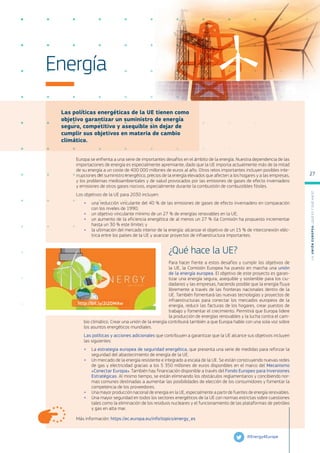 Las políticas energéticas de la UE tienen como
objetivo garantizar un suministro de energía
seguro, competitivo y asequible sin dejar de
cumplir sus objetivos en materia de cambio
climático.
Más información: https://ec.europa.eu/info/topics/energy_es
Energía
Europa se enfrenta a una serie de importantes desafíos en el ámbito de la energía. Nuestra dependencia de las
importaciones de energía es especialmente apremiante, dado que la UE importa actualmente más de la mitad
de su energía a un coste de 400 000 millones de euros al año. Otros retos importantes incluyen posibles inte-
rrupciones del suministro energético, precios de la energía elevados que afecten a los hogares y a las empresas,
y los problemas medioambientales y de salud provocados por las emisiones de gases de efecto invernadero
y emisiones de otros gases nocivos, especialmente durante la combustión de combustibles fósiles.
Los objetivos de la UE para 2030 incluyen:
●
● una reducción vinculante del 40 % de las emisiones de gases de efecto invernadero en comparación
con los niveles de 1990;
●
● un objetivo vinculante mínimo de un 27 % de energías renovables en la UE;
●
● un aumento de la eficiencia energética de al menos un 27 % (la Comisión ha propuesto incrementar
hasta un 30 % este límite); y
●
● la ultimación del mercado interior de la energía: alcanzar el objetivo de un 15 % de interconexión eléc-
trica entre los países de la UE y avanzar proyectos de infraestructura importantes.
¿Qué hace la UE?
Para hacer frente a estos desafíos y cumplir los objetivos de
la UE, la Comisión Europea ha puesto en marcha una unión
de la energía europea. El objetivo de este proyecto es garan-
tizar una energía segura, asequible y sostenible para los ciu-
dadanos y las empresas, haciendo posible que la energía fluya
libremente a través de las fronteras nacionales dentro de la
UE. También fomentará las nuevas tecnologías y proyectos de
infraestructuras para conectar los mercados europeos de la
energía, reducir las facturas de los hogares, crear puestos de
trabajo y fomentar el crecimiento. Permitirá que Europa lidere
la producción de energías renovables y la lucha contra el cam-
bio climático. Crear una unión de la energía contribuirá también a que Europa hable con una sola voz sobre
los asuntos energéticos mundiales.
Las políticas y acciones adicionales que contribuyen a garantizar que la UE alcance sus objetivos incluyen
las siguientes:
●
● La estrategia europea de seguridad energética, que presenta una serie de medidas para reforzar la
seguridad del abastecimiento de energía de la UE.
●
● Un mercado de la energía resistente e integrado a escala de la UE. Se están construyendo nuevas redes
de gas y electricidad gracias a los 5 350 millones de euros disponibles en el marco del Mecanismo
«Conectar Europa». También hay financiación disponible a través del Fondo Europeo para Inversiones
Estratégicas. Al mismo tiempo, se están eliminando los obstáculos reglamentarios y concibiendo nor-
mas comunes destinadas a aumentar las posibilidades de elección de los consumidores y fomentar la
competencia de los proveedores.
●
● Una mayor producción nacional de energía en la UE, especialmente a partir de fuentes de energía renovables.
●
● Una mayor seguridad en todos los sectores energéticos de la UE con normas estrictas sobre cuestiones
tales como la eliminación de los residuos nucleares y el funcionamiento de las plataformas de petróleo
y gas en alta mar.
@Energy4Europe
http://bit.ly/2i2DMAw
L
a
U
n
i
ó
n
E
u
r
o
p
e
a
:
¿Q
u
é
es
y
qu
é
hace
?
27
 