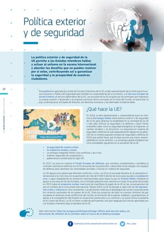 La política exterior y de seguridad de la
UE permite a los Estados miembros hablar
y actuar al unísono en la escena internacional
y abordar los desafíos que no pueden resolver
por sí solos, contribuyendo así a garantizar
la seguridad y la prosperidad de nuestros
ciudadanos.
Más información: https://ec.europa.eu/info/topics/foreign-affairs-and-security-policy_es
Documento de reflexión de la Comisión sobre el futuro de la defensa europea
Política exterior
y de seguridad
Esta política es aplicada por el jefe de Asuntos Exteriores de la UE, el alto representante de la Unión para Asun-
tos Exteriores y Política de Seguridad (que también es vicepresidente de la Comisión), y el Servicio Europeo de
Acción Exterior, el servicio diplomático de la UE. Las acciones de la UE se guían por los principios que inspiraron
su propia creación y desarrollo y se propone promover dichos principios en el resto del mundo, en particular, la
paz, la democracia, el Estado de Derecho, los derechos humanos y las libertades fundamentales.
¿Qué hace la UE?
En 2016, la alta representante y vicepresidenta puso en mar-
cha la Estrategia Global sobre política exterior y de seguridad
de la UE para afianzar la estabilidad en la vecindad de la UE
y más allá, reforzar la seguridad y la defensa y hacer frente
a desafíos tales como la seguridad energética, la migración, el
cambio climático y el terrorismo. La respuesta en materia de
seguridad y defensa ha sido especialmente rápida con la adop-
ción de un amplio paquete europeo de seguridad y defensa en
2016 que podría hacer que Europa asuma una mayor respon-
sabilidad en estos ámbitos. La estrategia global establece las
cinco prioridades siguientes en la actuación de la UE:
●
● la seguridad de nuestra Unión;
●
● la resiliencia estatal y social;
●
● un enfoque integrado frente a los conflictos y las crisis;
●
● órdenes regionales de cooperación; y
●
● gobernanza mundial para el siglo XXI.
En 2017, se puso en marcha el Fondo Europeo de Defensa, que coordina, complementa y completa la
inversión nacional en defensa con el fin de aumentar la producción y desarrollar la tecnología y los equipos
de defensa para satisfacer las necesidades actuales y futuras en materia de seguridad.
La UE apoya a los países que afrontan conflictos y crisis. La UE es el principal donante en la respuesta in-
ternacional a la crisis siria con la aportación de más de 9 400 millones de euros para ayudar a la población
siria, y sigue respaldando los esfuerzos internacionales para lograr la paz en Oriente Medio mediante el
apoyo a una solución de dos Estados, con un Estado palestino que coexista con Israel. El acuerdo alcanzado
en 2015 sobre el programa nuclear iraní pone de manifiesto el papel de la UE en las conversaciones de
paz en nombre de la comunidad internacional. Desde 2003, la UE ha llevado a cabo más de 30 operacio-
nes civiles y militares en tres continentes. Las decisiones relativas al despliegue las toman conjuntamente
los ministros nacionales de los países de la UE. Entre los proyectos de éxito se cuentan misiones de paz
europeas en diversas zonas conflictivas del mundo, la formación de la policía, soldados y guardacostas, el
apoyo a la consolidación del Estado en situaciones posteriores a un conflicto y la lucha contra la piratería
en el Cuerno de África. La UE no tiene un ejército permanente, sino que reagrupa las fuerzas aportadas por
sus Estados miembros bajo la bandera de la UE.
@eu_eeas
facebook.com/EuropeanExternalActionService
http://bit.ly/2zn3YcF
L
a
U
n
i
ó
n
E
u
r
o
p
e
a
:
¿Q
u
é
es
y
qu
é
hace
?
28
 