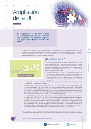 La perspectiva de la adhesión a la UE es
un poderoso incentivo para las reformas
democráticas y económicas en los países
que quieren convertirse en miembros de
la UE.
Más información: https://ec.europa.eu/info/node/1705
Ampliación
de la UE
La UE nació para propiciar la paz, la prosperidad y los valores europeos en el continente. La ampliación es el
proceso de incorporación de países a la UE. Desde su fundación en 1957, la UE ha crecido de seis a 28 países.
Uno de los objetivos de atraer a otros países a la UE es profundizar la solidaridad entre los pueblos de Europa
respetando y conservando al mismo tiempo la diversidad.
¿Qué hace la UE?
Cualquier país europeo puede solicitar su ingreso si respeta los valo-
res democráticos de la UE y se compromete a promoverlos. Los paí-
ses pueden convertirse en miembros de la UE solamente si cumplen
las condiciones para la adhesión. La política de ampliación es un
elemento fundamental para alentar y ayudar a los países a alcan-
zar tres criterios fundamentales:
●
● la estabilidad política, en la que las instituciones políticas del
país garanticen la democracia, el Estado de Derecho, los dere-
chos humanos y el respeto y la protección de las minorías;
●
● una economía de mercado en funcionamiento y la capacidad de
hacer frente a la presión competitiva y a las fuerzas del mercado
en la UE; y
●
● la capacidad de asumir las obligaciones de la adhesión, incluida la adherencia a los objetivos de la
unión política, económica y monetaria.
Durante el proceso de ampliación, la Comisión ayuda a los países que quieren ingresar en la UE a cumplir
los criterios de adhesión y les presta apoyo en la ejecución de las reformas económicas y democráticas
necesarias. Una vez concluidas las negociaciones y las reformas correspondientes de manera satisfactoria
para ambas partes, el país puede adherirse a la UE si todos los Estados miembros están de acuerdo. Los
actuales países candidatos son: Montenegro, Serbia, la antigua República Yugoslava de Macedonia, Alba-
nia y Turquía. Bosnia y Herzegovina y Kosovo (*) son candidatos potenciales.
La credibilidad de la perspectiva de ampliación para los Balcanes Occidentales contribuirá a la estabilidad
de la región. A principios de 2018, se pondrá en marcha una nueva estrategia para el éxito de la adhesión
a la UE de Serbia y Montenegro, paladines de los países candidatos de los Balcanes Occidentales. Aunque
es evidente que ningún candidato está preparado todavía para la adhesión y no habrá más ampliaciones
durante el actual mandato del Parlamento Europeo y la Comisión Europea, el número de Estados miembros
continuará aumentando. El Estado de Derecho, la justicia y los derechos fundamentales deberán ser las
máximas prioridades de los países candidatos a la adhesión. El presidente Juncker indicó en el discurso del
Estado de la Unión de 2017 que esto excluye la adhesión de Turquía en un futuro próximo.
(*)	 Esta denominación se entiende sin perjuicio de las posiciones sobre su estatuto y está en consonancia con la Resolución 1244 (1999) del
Consejo de Seguridad de las Naciones Unidas y con el Dictamen de la Corte Internacional de Justicia sobre la declaración de independencia
de Kosovo.
@eu_near
facebook.com/EUnear
http://bit.ly/1MZ6B9h
L
a
U
n
i
ó
n
E
u
r
o
p
e
a
:
¿Q
u
é
es
y
qu
é
hace
?
29
 