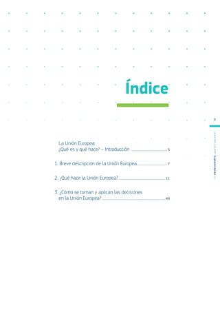 Índice
La Unión Europea:
¿Qué es y qué hace? – Introducción ��������������������������������������5
1. Breve descripción de la Unión Europea��������������������������������7
2. ¿Qué hace la Unión Europea?�������������������������������������������������11
3. ¿Cómo se toman y aplican las decisiones
en la Unión Europea?�������������������������������������������������������������������49
L
a
U
n
i
ó
n
E
u
r
o
p
e
a
:
¿Q
u
é
es
y
qu
é
hace
?
3
 