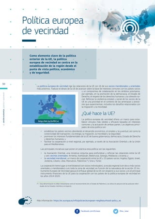 Como elemento clave de la política
exterior de la UE, la política
europea de vecindad se centra en la
estabilización de la región desde el
punto de vista político, económico
y de seguridad.
Más información: https://ec.europa.eu/info/policies/european-neighbourhood-policy_es
Política europea
de vecindad
La política europea de vecindad rige las relaciones de la UE con 16 de sus socios meridionales y orientales
más próximos. Traduce el deseo de la UE de avanzar sobre la base de intereses comunes con los países socios
y un compromiso de colaboración en los ámbitos prioritarios,
por ejemplo, en la promoción de la democracia, el Estado de
Derecho, el respeto de los derechos humanos y la cohesión so-
cial. Reforzar la resiliencia estatal y social de los socios de la
UE es una prioridad en el contexto de las amenazas y presio-
nes que experimentan, incluidos los desafíos relacionados con
la migración y la movilidad.
¿Qué hace la UE?
La política europea de vecindad ofrece un marco para esta-
blecer vínculos más sólidos y eficaces basados en intereses
comunes y la actuación de ambas partes. Los objetivos princi-
pales de esta política son:
●
● estabilizar los países vecinos abordando el desarrollo económico, el empleo y la juventud, así como la
conectividad del transporte y la energía, la migración, la movilidad y la seguridad;
●
● promover los intereses fundamentales de la UE de buena gobernanza, democracia, Estado de Derecho
y derechos humanos; y
●
● facilitar la cooperación a nivel regional, por ejemplo, a través de la Asociación Oriental y de la Unión
para el Mediterráneo.
Las principales iniciativas que ponen en práctica esta política son las siguientes:
●
● la Asociación Oriental, una iniciativa conjunta para profundizar y reforzar las relaciones entre la UE
y seis vecinos orientales: Armenia, Azerbaiyán, Bielorrusia, Georgia, Moldavia y Ucrania; y
●
● la vecindad meridional, un marco de cooperación entre la UE y 10 países socios: Argelia, Egipto, Israel,
Jordania, Líbano, Libia, Marruecos, Palestina (*), Siria y Túnez.
La cooperación tiene lugar a nivel bilateral (con socios individuales), a escala regional (con dos o más socios
orientales o meridionales) o en toda la zona de vecindad, en función de la naturaleza de la acción. El Ins-
trumento Europeo de Vecindad apoya el enfoque global de la UE con respecto a sus socios y es el principal
instrumento financiero de la UE para la cooperación con los países de la política europea de vecindad en
los años 2014-2020.
(*)	 Esta denominación no debe interpretarse como el reconocimiento de un Estado de Palestina y se utiliza sin perjuicio de las posturas indivi-
duales de los Estados miembros al respecto.
@eu_near
facebook.com/EUnear
http://bit.ly/2nfECvt
L
a
U
n
i
ó
n
E
u
r
o
p
e
a
:
¿Q
u
é
es
y
qu
é
hace
?
30
 