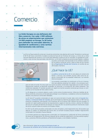 La Unión Europea es una defensora del
libre comercio. Con cada 1 000 millones
de euros en exportaciones que sustentan
14 000 empleos en Europa, la UE lucha
para defender los mercados abiertos, la
igualdad de condiciones y unas normas
internacionales más estrictas.
Más información: https://ec.europa.eu/info/topics/trade_es
Documento de reflexión de la Comisión sobre el encauzamiento de la globalización
Comercio
La UE es la mayor potencia comercial y una de las economías más abiertas del mundo. Teniendo en cuenta que
el 90 % del futuro crecimiento mundial se producirá fuera de las fronteras de Europa y un tercio de su renta
nacional depende del comercio, la UE lucha para defender la apertura de los mercados, la igualdad de condi-
ciones y unas normas internacionales más estrictas. La UE tiene competencia exclusiva para legislar y celebrar
acuerdos comerciales internacionales en los ámbitos cubiertos
por la política comercial común, sobre la base de las normas
de la Organización Mundial del Comercio, en nombre de sus
28 Estados miembros.
¿Qué hace la UE?
La política comercial de la UE no solo abarca el comercio de
bienes y servicios, sino también asuntos tales como los as-
pectos comerciales de la propiedad intelectual y la inversión
directa extranjera.
Los acuerdos comerciales no constituyen un fin en sí mismos,
sino que además proyectan los valores y los principios euro-
peos en todo el mundo. Por esta razón, los nuevos acuerdos comerciales negociados por la Unión incluyen
disposiciones relativas al desarrollo sostenible, en particular, a la protección del medio ambiente y las
condiciones laborales. El reciente acuerdo con Japón es el primer acuerdo comercial que incluye un com-
promiso con el Acuerdo de París sobre el clima.
La UE aboga por un comercio abierto y justo y lucha contra el proteccionismo. Utiliza las medidas de de-
fensa comercial y de acceso al mercado para proteger a sus empresas y ciudadanos contra la competencia
desleal y las prácticas comerciales desleales.
La UE tiene 67 acuerdos comerciales en vigor con socios de todo el mundo, tales como el Acuerdo Eco-
nómico y Comercial Global UE-Canadá, que ha eliminado los derechos de aduana sobre un 98 % de los
productos canadienses, permitiendo a las empresas de la UE ahorrar 590 millones de euros anuales. El
acuerdo con Japón podría aumentar las exportaciones a Japón en más de un tercio y ahorrar mil millones
de euros en concepto de derechos de aduana. En mayo de 2017, se acordó la puesta en marcha de un plan
de acción conjunto sobre el comercio con Estados Unidos.
En 2017, la UE ultimó acuerdos comerciales con otros 24 países y está negociando otros 18 acuerdos que
abarcan 51 países. En septiembre del mismo año, la Comisión Europea propuso entablar negociaciones
comerciales con Australia y Nueva Zelanda.
La Comisión gestiona las negociaciones comerciales con transparencia, publicando de forma sistemática
los textos de la negociación, los informes después de las rondas de negociación y los documentos explica-
tivos, y presenta informes periódicos al Parlamento Europeo y a los Estados miembros.
@Trade_EU
http://bit.ly/1FmvJMB
L
a
U
n
i
ó
n
E
u
r
o
p
e
a
:
¿Q
u
é
es
y
qu
é
hace
?
31
 