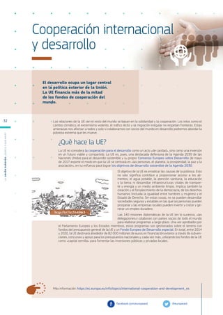 El desarrollo ocupa un lugar central
en la política exterior de la Unión.
La UE financia más de la mitad
de los fondos de cooperación del
mundo.
Más información: https://ec.europa.eu/info/topics/international-cooperation-and-development_es
Cooperación internacional
y desarrollo
Las relaciones de la UE con el resto del mundo se basan en la solidaridad y la cooperación. Los retos como el
cambio climático, el extremismo violento, el tráfico ilícito y la migración irregular no respetan fronteras. Estas
amenazas nos afectan a todos y solo si colaboramos con socios del mundo en desarrollo podremos abordar la
pobreza extrema que les mueve.
¿Qué hace la UE?
La UE no considera la cooperación para el desarrollo como un acto «de caridad», sino como una inversión
en un futuro viable y compartido. La UE es, pues, una destacada defensora de la Agenda 2030 de las
Naciones Unidas para el desarrollo sostenible y su propio Consenso Europeo sobre Desarrollo de mayo
de 2017 expone el modo en que la UE se centrará en «las personas, el planeta, la prosperidad, la paz y la
asociación», en su esfuerzo para lograr los objetivos de desarrollo sostenible de la Agenda 2030.
El objetivo de la UE es erradicar las causas de la pobreza. Esto
no solo significa contribuir a proporcionar acceso a los ali-
mentos, el agua potable, la atención sanitaria, la educación
y la tierra; ni desarrollar infraestructuras vitales de transpor-
te y energía y un medio ambiente limpio. Implica también la
creación y el fortalecimiento de la democracia, de los derechos
humanos (incluida la igualdad entre hombres y mujeres) y el
Estado de Derecho. Sin estas cosas, no se pueden desarrollar
sociedades seguras y estables en las que las personas pueden
prosperar y las empresas locales pueden invertir y crecer y ge-
nerar un empleo duradero.
Las 140 misiones diplomáticas de la UE (en lo sucesivo, «las
delegaciones») colaboran con países socios de todo el mundo
para elaborar programas a largo plazo. Una vez aprobados por
el Parlamento Europeo y los Estados miembros, estos programas son gestionados sobre el terreno con
fondos del presupuesto general de la UE y un Fondo Europeo de Desarrollo especial. En total, entre 2014
y 2020, la UE destinará alrededor de 82 000 millones de euros en financiación exterior a través de subven-
ciones, concursos y apoyo para los presupuestos nacionales y, cada vez más, utilizando los fondos de la UE
como «capital semilla» para fomentar las inversiones públicas y privadas locales.
@europeaid
facebook.com/europeaid
http://bit.ly/2A4lNk3
L
a
U
n
i
ó
n
E
u
r
o
p
e
a
:
¿Q
u
é
es
y
qu
é
hace
?
32
 