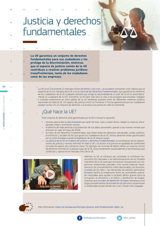 La UE garantiza un conjunto de derechos
fundamentales para sus ciudadanos y los
protege de la discriminación, mientras
que el espacio de justicia común de la UE
contribuye a resolver problemas jurídicos
transfronterizos, tanto de los ciudadanos
como de las empresas.
Más información: https://ec.europa.eu/info/topics/justice-and-fundamental-rights_es
Justicia y derechos
fundamentales
La UE no es únicamente un mercado común de bienes y servicios. Los europeos comparten unos valores que se
especifican en los Tratados de la UE y en la Carta de los Derechos Fundamentales, que garantiza los derechos
de los ciudadanos de la UE (cualquier persona que tenga la nacionalidad de un país de la UE es automática-
mente un ciudadano de la UE). Asimismo, la UE hace más fácil la vida a los europeos que estudian, trabajan
o contraen matrimonio en otros países de la UE tendiendo puentes entre los diferentes sistemas jurídicos
nacionales en toda la UE. Un espacio de justicia común sin fronteras ni fisuras garantizará que los ciudadanos
puedan contar con un conjunto de derechos y el acceso a la justicia en todo el continente.
¿Qué hace la UE?
Este conjunto de derechos está garantizado por la UE e incluye lo siguiente:
●
● normas para evitar la discriminación por razón de sexo, raza u origen étnico, religión o creencia, disca-
pacidad, edad u orientación sexual;
●
● el derecho de toda persona a la protección de sus datos personales, gracias a las nuevas normas que
entrarán en vigor en mayo de 2018;
●
● la Carta de los Derechos Fundamentales, que reúne todos los derechos individuales, civiles, políticos,
económicos y sociales de los que gozan los ciudadanos de la UE. Dichos derechos están garantizados
por la Unión Europea cuando la legislación de la UE está en juego.
●
● La política de la UE en materia de justicia y derechos fundamentales: la coordinación de las disposi-
ciones de justicia y normas mínimas en toda la UE y el acceso a la justicia en igualdad de condiciones
en todos los países son cuestiones clave. Por ejemplo, las víctimas de delitos tienen un conjunto común
de derechos mínimos en cualquier lugar de la UE. Esta coordinación ayuda además a las empresas que
comercian y operan en el mercado único de la UE.
Además, la UE se esfuerza por consolidar la confianza mu-
tua entre los tribunales y las administraciones de los Estados
miembros de la UE para que reconozcan mutuamente sus res-
pectivas resoluciones judiciales. Esto reviste especial impor-
tancia en los procedimientos civiles relacionados con divorcios,
custodia de los hijos y las demandas de pensión alimenticia.
Eurojust facilita la cooperación entre las autoridades judicia-
les nacionales para ayudar a combatir delitos graves como la
corrupción, el terrorismo y el tráfico y distribución de drogas,
mientras que la orden de detención europea reemplaza a los
largos procedimientos de extradición de personas sospechosas
o condenadas al país donde van a ser o hayan sido juzgadas.
@EU_Justice
facebook.com/EUJustice
http://bit.ly/2jknVdl
L
a
U
n
i
ó
n
E
u
r
o
p
e
a
:
¿Q
u
é
es
y
qu
é
hace
?
34
 