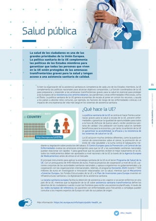 La salud de los ciudadanos es una de las
grandes prioridades de la Unión Europea.
La política sanitaria de la UE complementa
las políticas de los Estados miembros para
garantizar que todas las personas que viven
en la UE estén protegidas de las amenazas
transfronterizas graves para la salud y tengan
acceso a una asistencia sanitaria de calidad.
Más información: https://ec.europa.eu/info/topics/public-health_es
Salud pública
Si bien la organización de la asistencia sanitaria es competencia de cada uno de los Estados miembros, la UE
complementa las políticas nacionales para alcanzar objetivos compartidos. La función coordinadora de la UE
para prepararse y responder a las amenazas transfronterizas graves para la salud es esencial para proteger
a los europeos de la resistencia a los antimicrobianos, las pandemias y otras enfermedades infecciosas, como
el Ébola. La política sanitaria de la UE genera economías de escala al poner en común los recursos, y ayuda
a los países a abordar retos comunes, por ejemplo, los factores de riesgo de las enfermedades crónicas o el
impacto de una esperanza de vida más larga en los sistemas de asistencia sanitaria.
¿Qué hace la UE?
La política sanitaria de la UE se centra en hacer frente a ame-
nazas graves para la salud a escala de la UE, prevenir enfer-
medades y garantizar la igualdad de oportunidades para todos
a la hora de disfrutar de buena salud y recibir asistencia sani-
taria de calidad. Una población con buena salud es también
beneficiosa para la economía y, por tanto, la ambición de la UE
es garantizar la accesibilidad, la eficacia y la resistencia de
los sistemas de salud en la UE.
La UE actúa en muchos ámbitos diferentes, como la puesta en
común de conocimientos sobre el cáncer, la promoción de un
estilo de vida saludable y la lucha contra el tabaquismo me-
diante su legislación sobre productos del tabaco. El Centro Europeo para la Prevención y el Control de las
Enfermedades evalúa las amenazas emergentes para que la UE y las autoridades sanitarias nacionales
puedan reaccionar con rapidez. Y para garantizar que los pacientes reciben el mejor tratamiento en la UE,
todos los medicamentos deben ser aprobados a nivel nacional o de la UE (a través de la Agencia Europea
de Medicamentos) antes de entrar en el mercado.
El principal instrumento para aplicar la estrategia sanitaria de la UE es el tercer Programa de Salud de la
UE. Con un presupuesto de 449 millones de euros, financia proyectos de cooperación a nivel de la UE y ac-
ciones conjuntas de las autoridades sanitarias nacionales, y apoya a organismos no gubernamentales y la
cooperación con las organizaciones internacionales. Además, el programa Horizonte 2020 invierte 7 500
millones de euros en investigación e innovación relacionadas con la salud, mientras que el Mecanismo
«Conectar Europa», los Fondos Estructurales de la UE y el Plan de Inversiones para Europa invierten en
infraestructuras sanitarias y la digitalización de la asistencia sanitaria.
La tarjeta sanitaria europea facilita la obtención de asistencia a los viajeros si se ponen enfermos en otro
país de la UE, mientras que la legislación de la UE sobre asistencia sanitaria transfronteriza define los
derechos de los ciudadanos cuando cruzan las fronteras para recibir una asistencia planificada. A través de
las redes europeas de referencia, los pacientes con enfermedades poco frecuentes o complejas pueden
consultar a los mejores expertos de Europa sin salir de sus países de origen.
@EU_Health
http://europa.eu/!yh37hr
L
a
U
n
i
ó
n
E
u
r
o
p
e
a
:
¿Q
u
é
es
y
qu
é
hace
?
35
 