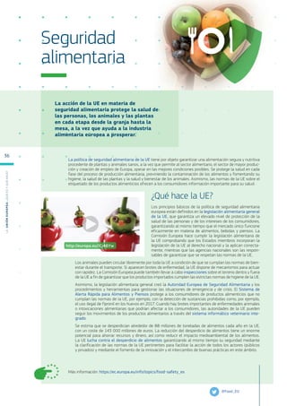 La acción de la UE en materia de
seguridad alimentaria protege la salud de
las personas, los animales y las plantas
en cada etapa desde la granja hasta la
mesa, a la vez que ayuda a la industria
alimentaria europea a prosperar.
Más información: https://ec.europa.eu/info/topics/food-safety_es
Seguridad
alimentaria
La política de seguridad alimentaria de la UE tiene por objeto garantizar una alimentación segura y nutritiva
procedente de plantas y animales sanos, a la vez que permite al sector alimentario, el sector de mayor produc-
ción y creación de empleo de Europa, operar en las mejores condiciones posibles. Se protege la salud en cada
fase del proceso de producción alimentaria, previniendo la contaminación de los alimentos y fomentando su
higiene, la salud de las plantas y la salud y bienestar de los animales. Asimismo, las normas de la UE sobre el
etiquetado de los productos alimenticios ofrecen a los consumidores información importante para su salud.
¿Qué hace la UE?
Los principios básicos de la política de seguridad alimentaria
europea están definidos en la legislación alimentaria general
de la UE, que garantiza un elevado nivel de protección de la
salud de las personas y de los intereses de los consumidores,
garantizando al mismo tiempo que el mercado único funcione
eficazmente en materia de alimentos, bebidas y piensos. La
Comisión Europea hace cumplir la legislación alimentaria de
la UE comprobando que los Estados miembros incorporan la
legislación de la UE al derecho nacional y la aplican correcta-
mente, mientras que las agencias nacionales son las respon-
sables de garantizar que se respetan las normas de la UE.
Los animales pueden circular libremente por toda la UE a condición de que se cumplan las normas de bien-
estar durante el transporte. Si aparecen brotes de enfermedad, la UE dispone de mecanismos para actuar
con rapidez. La Comisión Europea puede también llevar a cabo inspecciones sobre el terreno dentro y fuera
de la UE a fin de garantizar que los productos importados cumplen las estrictas normas de higiene de la UE.
Asimismo, la legislación alimentaria general creó la Autoridad Europea de Seguridad Alimentaria y los
procedimientos y herramientas para gestionar las situaciones de emergencia y de crisis. El Sistema de
Alerta Rápida para Alimentos y Piensos protege a los consumidores de productos alimenticios que no
cumplan las normas de la UE, por ejemplo, con la detección de sustancias prohibidas como, por ejemplo,
el uso ilegal de fipronil en los huevos en 2017. Cuando hay brotes importantes de enfermedades animales
o intoxicaciones alimentarias que podrían afectar a los consumidores, las autoridades de la UE pueden
seguir los movimientos de los productos alimentarios a través del sistema informático veterinario inte-
grado.
Se estima que se desperdician alrededor de 88 millones de toneladas de alimentos cada año en la UE,
con un coste de 143 000 millones de euros. La reducción del desperdicio de alimentos tiene un enorme
potencial para ahorrar recursos y dinero, así como reducir el impacto medioambiental de los alimentos.
La UE lucha contra el desperdicio de alimentos garantizando al mismo tiempo su seguridad mediante
la clarificación de las normas de la UE pertinentes para facilitar la acción de todos los actores (públicos
y privados) y mediante el fomento de la innovación y el intercambio de buenas prácticas en este ámbito.
@Food_EU
http://europa.eu/!Cj46Yw
L
a
U
n
i
ó
n
E
u
r
o
p
e
a
:
¿Q
u
é
es
y
qu
é
hace
?
36
 