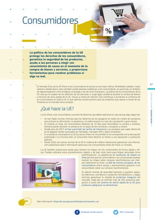 La política de los consumidores de la UE
protege los derechos de los consumidores,
garantiza la seguridad de los productos,
ayuda a las personas a elegir con
conocimiento de causa en el momento de la
compra de bienes y servicios, y proporciona
herramientas para resolver problemas si
algo va mal.
Más información: https://ec.europa.eu/info/topics/consumers_es
Consumidores
El mercado único de la UE ofrece a los consumidores el acceso a una mayor oferta, flexibilidad, calidad y mejor
relación calidad-precio, pero también puede plantear problemas a los consumidores, en particular, en ámbitos
de rápida expansión como el digital, la energía y los servicios financieros. La política de los consumidores de la
UE vela por el respeto de los derechos de las personas si surge algún problema durante la compra de bienes
o servicios en otros países de la UE, incluso a través de internet. Esto contribuye a aumentar la confianza de
los consumidores en toda la UE, lo que además resulta positivo para las empresas que operan a través de las
fronteras en el mercado único europeo.
¿Qué hace la UE?
La UE ofrece a los consumidores una serie de derechos que deben aplicarse en caso de que algo salga mal.
●
● Se han fijado normas mínimas para los derechos de los pasajeros en todos los modos de transporte
que incluyen la información, la asistencia y la indemnización en caso de cancelación o gran retraso.
●
● Al comprar en línea, los consumidores disponen de 14 días para reconsiderar su compra y anularla.
Siempre podrán devolver un producto en un plazo de dos semanas y recuperar su dinero.
●
● Desde junio de 2017, se han suprimido las tarifas de itinerancia. Los europeos que viajen dentro de
la UE pagarán tarifas nacionales por llamadas, mensajes SMS y datos itinerantes.
●
● Si un producto comprado en la UE (ya sea en línea o en una tienda) no se corresponde con la descripción
publicitada o no funciona bien, el consumidor tiene derecho al menos a una reparación o sustitución
gratuita.
●
● Desde 2016, las nuevas normas de la UE en materia de créditos hipotecarios garantizan una informa-
ción publicitaria clara e información oportuna a los consumidores antes de firmar un contrato.
La UE también proporciona ayuda para resolver los litigios con los comerciantes de forma rápida y efi-
caz. Pueden utilizarse estos procedimientos rápidos y de bajo coste tanto para litigios nacionales como
transfronterizos. La plataforma de resolución de litigios en
línea permite que los consumidores y los comerciantes puedan
resolver los litigios sobre compras transfronterizas por inter-
net totalmente en línea. La Red de Centros Europeos de los
Consumidores ofrece ayuda y asesoramiento gratuitos a los
consumidores sobre sus compras transfronterizas.
Se aplican normas de seguridad rigurosas a juguetes, apara-
tos eléctricos, cosméticos y productos farmacéuticos, y reglas
estrictas garantizan la retirada de productos inseguros del
mercado. Cada año se notifican más de 200 productos peli-
grosos a través del sistema de alerta rápida de la UE para
productos peligrosos no alimenticios.
@EU_Consumer
facebook.com/EUJustice
http://bit.ly/1q2p8Sj
L
a
U
n
i
ó
n
E
u
r
o
p
e
a
:
¿Q
u
é
es
y
qu
é
hace
?
37
 