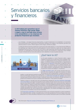 La UE trabaja para garantizar que el
sistema financiero siga siendo sólido
y seguro y que el mercado único ofrezca
a los consumidores y a las empresas los
productos financieros que necesitan.
Más información: https://ec.europa.eu/info/topics/banking-and-finance_es
Servicios bancarios
y financieros
Las entidades y mercados financieros desempeñan un papel fundamental en la estabilidad y el crecimiento
de la economía de la UE. Proporcionan la financiación necesaria a los hogares y las empresas, permiten a las
personas ahorrar e invertir, ofrecen seguros contra riesgos y facilitan los pagos.
Un fallo del sistema financiero puede tener consecuencias de amplio alcance. La crisis financiera de 2008 puso
de manifiesto que ningún país de la UE puede gestionar el sector financiero y supervisar los riesgos para la
estabilidad financiera solo. A raíz de la crisis, la UE llevó a cabo ambiciosas reformas para reforzar el sistema
financiero y la capacidad de la UE para hacer frente a futuras crisis económicas y financieras. Estas medidas
incluyen el refuerzo de las normas de protección de los depósitos en caso de quiebra bancaria.
¿Qué hace la UE?
La UE quiere establecer un sector financiero sólido y seguro
mediante el refuerzo de la supervisión de las entidades finan-
cieras y la reglamentación de los productos financieros com-
plejos. La Comisión Europea está haciendo un seguimiento de
la eficacia de las reformas introducidas a lo largo de la última
década que han contribuido a que el sistema financiero sea
más estable y resistente. Además, continuará haciendo frente
a los riesgos restantes y actualizando el marco regulador para
incorporar los avances tecnológicos y económicos.
El código normativo único creó normas comunes para la su-
pervisión de los requisitos de capital de los bancos, la mejora
de la protección de los depositantes y la gestión de bancos en
quiebra. La unión bancaria transfirió la supervisión y la resolución bancarias del nivel nacional al nivel de la
UE en los 19 Estados miembros de la zona del euro. La unión de los mercados de capitales crea el marco
necesario para movilizar capital en Europa y canalizarlo hacia todas las empresas, incluidas las pymes, y a
proyectos de infraestructura que lo necesitan para expandirse y crear puestos de trabajo.
Todavía no existe un mercado único de la UE plenamente integrado de servicios financieros destinados
a los consumidores, que siguen funcionando en gran medida a escala nacional. Esto hace que resulte difícil
para los consumidores acceder o transferir productos financieros tales como cuentas bancarias, tarjetas de
crédito, hipotecas y seguros a través de las fronteras. La UE está trabajando para que los servicios financie-
ros funcionen mejor en beneficio de los consumidores y los pequeños inversores. Por ejemplo, ha adoptado
medidas para garantizar el derecho de acceso a cuentas bancarias básicas a escala de la UE. Asimismo,
pretende aprovechar aún más el potencial de la digitalización y los avances tecnológicos para mejorar el
acceso de los consumidores a los servicios financieros.
Una financiación sostenible es la oferta de financiación a las inversiones teniendo en cuenta consideracio-
nes medioambientales, sociales y de gobernanza. La UE está estudiando la forma de integrar estas consi-
deraciones en su marco de política financiera a fin de movilizar financiación para el crecimiento sostenible.
@EU_Finance
http://bit.ly/2i4u9Bw
L
a
U
n
i
ó
n
E
u
r
o
p
e
a
:
¿Q
u
é
es
y
qu
é
hace
?
38
 