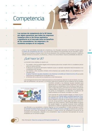 Las normas de competencia de la UE tienen
por objeto garantizar que todas las empresas
compitan entre sí de forma equitativa
e igualitaria en el mercado único en beneficio
de los consumidores, las empresas y la
economía europea en su conjunto.
Más información: https://ec.europa.eu/info/topics/competition_es
Competencia
Junto con las autoridades nacionales de competencia y los tribunales nacionales, la Comisión Europea aplica
la política de competencia de la UE y sus normas para mejorar el funcionamiento de los mercados y garan-
tizar que las empresas compitan entre sí de forma equitativa. Esto contribuye a bajar los precios y mejorar la
calidad, fomenta la innovación y la eficiencia, y ofrece a los consumidores mayores posibilidades de elección.
¿Qué hace la UE?
La Comisión toma medidas en relación con:
●
● los carteles u otros acuerdos ilegales entre empresas para evitar competir entre sí o establecer precios
altos de manera artificial;
●
● el abuso de una posición dominante mediante la que un operador importante trata de expulsar a sus
competidores del mercado;
●
● las fusiones y otros acuerdos similares entre empresas que puedan afectar a la competencia en el
mercado único;
●
● el apoyo financiero (ayudas estatales) a las empresas concedido por Gobiernos de la UE que pueda
distorsionar la competencia en el mercado único; y
●
● el fomento de la cultura de la competencia a nivel internacional.
Las investigaciones de la UE en materia de prácticas anticompetitivas abarcan no solo los bienes, sino tam-
bién las profesiones y los servicios. La Comisión supervisa la asistencia que los Gobiernos de los Estados
miembros conceden a las empresas (ayudas estatales) para
garantizar que no dan a determinadas empresas una ventaja
desleal sobre sus competidores. Esto contribuye a hacer de Eu-
ropa un lugar más justo y promueve el crecimiento. Se permite
el apoyo público si beneficia a las regiones menos favorecidas,
las pymes, la investigación y el desarrollo, la protección del
medio ambiente, la formación, el empleo o la cultura.
Como ejemplo de ayudas estatales ilegales, en 2016, la Comi-
sión concluyó que Irlanda había concedido beneficios fisca-
les indebidos por valor de 13 000 millones de euros a Apple.
Esto es ilegal en virtud de las normas sobre ayudas estatales
de la UE, ya que permitió a Apple pagar bastantes menos im-
puestos que otras empresas. Ahora Irlanda deberá recuperar
las ayudas ilegales. Las grandes empresas tienen prohibido
aprovechar su poder de negociación para imponer condiciones
que dificulten a sus proveedores o clientes negociar con sus competidores. A modo de ejemplo, en 2017,
la Comisión Europea impuso una multa de 2 420 millones de euros a Google por abusar de su posición
dominante como motor de búsqueda al favorecer su propio servicio de comparación de precios en los
resultados de la búsqueda y degradar a los competidores. Aquí se presentan más ejemplos de recursos
entablados por la Comisión Europea.
@EU_Competition
http://bit.ly/2bOwMln
L
a
U
n
i
ó
n
E
u
r
o
p
e
a
:
¿Q
u
é
es
y
qu
é
hace
?
39
 