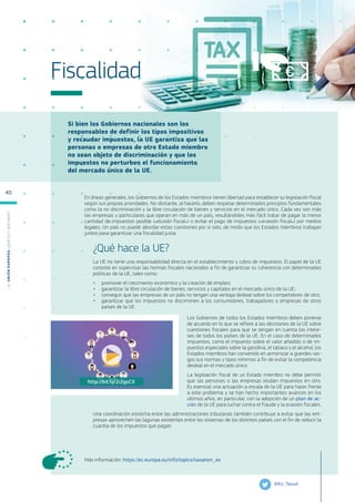 Si bien los Gobiernos nacionales son los
responsables de definir los tipos impositivos
y recaudar impuestos, la UE garantiza que las
personas o empresas de otro Estado miembro
no sean objeto de discriminación y que los
impuestos no perturben el funcionamiento
del mercado único de la UE.
Más información: https://ec.europa.eu/info/topics/taxation_es
Fiscalidad
En líneas generales, los Gobiernos de los Estados miembros tienen libertad para establecer su legislación fiscal
según sus propias prioridades. No obstante, al hacerlo, deben respetar determinados principios fundamentales
como la no discriminación y la libre circulación de bienes y servicios en el mercado único. Cada vez son más
las empresas y particulares que operan en más de un país, resultándoles más fácil tratar de pagar la menor
cantidad de impuestos posible («elusión fiscal») o evitar el pago de impuestos («evasión fiscal») por medios
legales. Un país no puede abordar estas cuestiones por sí solo, de modo que los Estados miembros trabajan
juntos para garantizar una fiscalidad justa.
¿Qué hace la UE?
La UE no tiene una responsabilidad directa en el establecimiento y cobro de impuestos. El papel de la UE
consiste en supervisar las normas fiscales nacionales a fin de garantizar su coherencia con determinadas
políticas de la UE, tales como:
●
● promover el crecimiento económico y la creación de empleo;
●
● garantizar la libre circulación de bienes, servicios y capitales en el mercado único de la UE;
●
● conseguir que las empresas de un país no tengan una ventaja desleal sobre los competidores de otro;
●
● garantizar que los impuestos no discriminen a los consumidores, trabajadores o empresas de otros
países de la UE.
Los Gobiernos de todos los Estados miembros deben ponerse
de acuerdo en lo que se refiere a las decisiones de la UE sobre
cuestiones fiscales para que se tengan en cuenta los intere-
ses de todos los países de la UE. En el caso de determinados
impuestos, como el impuesto sobre el valor añadido o de im-
puestos especiales sobre la gasolina, el tabaco y el alcohol, los
Estados miembros han convenido en armonizar a grandes ras-
gos sus normas y tipos mínimos a fin de evitar la competencia
desleal en el mercado único.
La legislación fiscal de un Estado miembro no debe permitir
que las personas o las empresas eludan impuestos en otro.
Es esencial una actuación a escala de la UE para hacer frente
a este problema y se han hecho importantes avances en los
últimos años, en particular, con la adopción de un plan de ac-
ción de la UE para luchar contra el fraude y la evasión fiscales.
Una coordinación estrecha entre las administraciones tributarias también contribuye a evitar que las em-
presas aprovechen las lagunas existentes entre los sistemas de los distintos países con el fin de reducir la
cuantía de los impuestos que pagan.
@EU_Taxud
http://bit.ly/2i2gsCX
L
a
U
n
i
ó
n
E
u
r
o
p
e
a
:
¿Q
u
é
es
y
qu
é
hace
?
40
 
