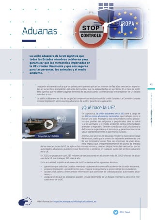 La unión aduanera de la UE significa que
todos los Estados miembros colaboran para
garantizar que las mercancías importadas en
la UE circulan libremente y que son seguras
para las personas, los animales y el medio
ambiente.
Más información: https://ec.europa.eu/info/topics/customs_es
Aduanas
Una unión aduanera implica que los países participantes aplican las mismas tarifas a las mercancías importa-
das en su territorio procedentes del resto del mundo y que no aplican tarifas en su interior. En el caso de la UE,
esto significa que no deben pagarse derechos de aduana cuando las mercancías se transportan de un Estado
miembro a otro.
La política aduanera es una de las pocas competencias exclusivas de la Unión Europea. La Comisión Europea
propone legislación sobre asuntos aduaneros de la UE y garantiza su aplicación.
¿Qué hace la UE?
En la práctica, la unión aduanera de la UE corre a cargo de
los 28 servicios aduaneros nacionales, que trabajan como si
fueran uno solo. Protegen a los consumidores contra produc-
tos que podrían ser peligrosos o perjudiciales para su salud
y a los animales y el medio ambiente contra enfermedades
animales y vegetales. También contribuyen a la lucha contra la
delincuencia organizada y el terrorismo y garantizan que no se
saque clandestinamente el patrimonio europeo.
Además, los servicios de aduanas impiden la exportación ilegal
de residuos, dado que la protección del medio ambiente es una
de sus principales tareas. Para las empresas, la unión adua-
nera implica que, independientemente del punto de entrada
de las mercancías en la UE, se aplican las mismas normas y, una vez despachadas las mercancías por las
autoridades aduaneras, pueden circular libremente o venderse en cualquier punto del territorio aduanero
de la UE.
En 2015, se procesaron casi 293 millones de declaraciones en aduana en más de 2 000 oficinas de adua-
nas de la UE que trabajan 365 días al año.
En la actualidad, la política aduanera de la UE se centra en los siguientes ámbitos:
●
● garantizar que todos los Estados miembros colaboren de manera eficaz dentro de la unión aduanera;
●
● proponer legislación y procedimientos para mejorar la seguridad y la protección de los ciudadanos;
●
● ayudar a los países a intercambiar información que podría ser de utilidad para las autoridades adua-
neras; y
●
● asegurarse de que los productos pueden circular libremente de un Estado miembro a otro en el mer-
cado único de la UE.
@EU_Taxud
http://bit.ly/1Tn9RIH
L
a
U
n
i
ó
n
E
u
r
o
p
e
a
:
¿Q
u
é
es
y
qu
é
hace
?
41
 