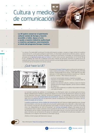 La UE quiere conservar el patrimonio
cultural común de Europa y hacerlo
accesible a todos. Apoya el arte
y ayuda a nuestra industria audiovisual
y creativa a prosperar, concretamente
a través del programa Europa Creativa.
Más información: https://ec.europa.eu/info/topics/culture-and-media_es
Cultura y medios
de comunicación
La cultura y la creatividad constituyen el núcleo del proyecto europeo y ocupan un lugar central en la política
cultural de la UE. La UE quiere proteger el patrimonio y la diversidad cultural de los distintos países y aprove-
char la contribución de las industrias culturales y creativas al crecimiento y el empleo, en consonancia con los
principios de la Agenda Europea para la Cultura. En 2014, estos sectores representaron el 4,5 % del PIB de
la UE y alrededor del 3,8 % de su población activa (8,5 millones de personas). Asimismo, la política de la UE
pretende hacer frente a retos comunes como la transición a la tecnología digital en la producción y el contenido,
o el fomento de la innovación en el sector cultural.
¿Qué hace la UE?
El programa Europa Creativa aspira a reforzar los sectores cul-
tural y creativo de Europa y ofrecer financiación para 250 000
artistas y profesionales de la cultura, 2 000 salas de cine, 800
películas y 4 500 traducciones de libros durante sus 7 años de
existencia. Invierte 1 460 millones de euros en:
●
● promover la diversidad cultural y lingüística europea;
●
● impulsar el crecimiento económico y la competitividad en
los sectores creativos;
●
● ayudar a los sectores cultural y creativo a sacar el máximo
partido de las tecnologías digitales y de los nuevos modelos
de negocio; y
●
● llevar las obras creativas a un público más amplio en Europa
y en todo el mundo.
La Comisión coordina las políticas, la investigación y la información sobre una amplia gama de temas,
desde la alfabetización mediática y distribución digital a la conservación del patrimonio cultural o la cultura
en las relaciones exteriores. Además, fomenta la cooperación y el aprendizaje mutuo entre los Estados
miembros en el marco del método abierto de coordinación. Además, Europa Creativa promueve iniciativas
tales como los premios de la UE al patrimonio cultural, la arquitectura, la literatura y la música y las Ca-
pitales Europeas de la Cultura.
La política audiovisual y de los medios de comunicación de la UE tiene por objeto garantizar que, al igual
que otros bienes y servicios, los medios de comunicación audiovisuales (cine, televisión y vídeo) están suje-
tos a normas a escala de la UE para garantizar que puedan circular de manera libre y justa en el mercado
único, con independencia de cómo se presentan. Las normas principales obligan a los países de la UE
a coordinarse entre sí sobre cuestiones como la protección de los niños y los consumidores, la salvaguardia
del pluralismo de los medios, la preservación de la diversidad cultural y la lucha contra el odio racial y reli-
gioso. Asimismo, las normas de la UE apoyan la realización y la distribución de películas europeas y otros
contenidos con el objetivo de fomentar la diversidad cultural.
2018 es el Año Europeo del Patrimonio Cultural.
@europe_creative
facebook.com/CreativeEuropeEU
http://bit.ly/2jmBE3d
L
a
U
n
i
ó
n
E
u
r
o
p
e
a
:
¿Q
u
é
es
y
qu
é
hace
?
42
 