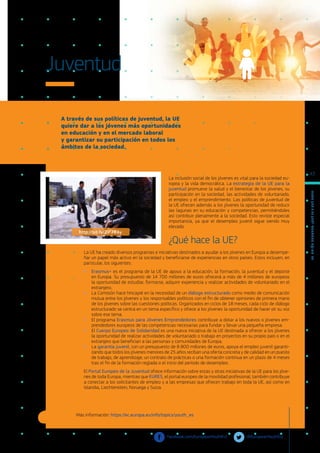 A través de sus políticas de juventud, la UE
quiere dar a los jóvenes más oportunidades
en educación y en el mercado laboral
y garantizar su participación en todos los
ámbitos de la sociedad.
Más información: https://ec.europa.eu/info/topics/youth_es
Juventud
La inclusión social de los jóvenes es vital para la sociedad eu-
ropea y la vida democrática. La estrategia de la UE para la
juventud promueve la salud y el bienestar de los jóvenes, su
participación en la sociedad, las actividades de voluntariado,
el empleo y el emprendimiento. Las políticas de juventud de
la UE ofrecen además a los jóvenes la oportunidad de reducir
las lagunas en su educación y competencias, permitiéndoles
así contribuir plenamente a la sociedad. Esto reviste especial
importancia, ya que el desempleo juvenil sigue siendo muy
elevado.
¿Qué hace la UE?
La UE ha creado diversos programas e iniciativas destinados a ayudar a los jóvenes en Europa a desempe-
ñar un papel más activo en la sociedad y beneficiarse de experiencias en otros países. Estos incluyen, en
particular, los siguientes:
●
● Erasmus+ es el programa de la UE de apoyo a la educación, la formación, la juventud y el deporte
en Europa. Su presupuesto de 14 700 millones de euros ofrecerá a más de 4 millones de europeos
la oportunidad de estudiar, formarse, adquirir experiencia y realizar actividades de voluntariado en el
extranjero.
●
● La Comisión hace hincapié en la necesidad de un diálogo estructurado como medio de comunicación
mutua entre los jóvenes y los responsables políticos con el fin de obtener opiniones de primera mano
de los jóvenes sobre las cuestiones políticas. Organizados en ciclos de 18 meses, cada ciclo de diálogo
estructurado se centra en un tema específico y ofrece a los jóvenes la oportunidad de hacer oír su voz
sobre ese tema.
●
● El programa Erasmus para Jóvenes Emprendedores contribuye a dotar a los nuevos o jóvenes em-
prendedores europeos de las competencias necesarias para fundar y llevar una pequeña empresa.
●
● El Cuerpo Europeo de Solidaridad es una nueva iniciativa de la UE destinada a ofrecer a los jóvenes
la oportunidad de realizar actividades de voluntariado o trabajo en proyectos en su propio país o en el
extranjero que benefician a las personas y comunidades de Europa.
●
● La garantía juvenil, con un presupuesto de 8 800 millones de euros, apoya el empleo juvenil garanti-
zando que todos los jóvenes menores de 25 años reciban una oferta concreta y de calidad en un puesto
de trabajo, de aprendizaje, un contrato de prácticas o una formación continua en un plazo de 4 meses
tras el fin de la formación reglada o el inicio del período de desempleo.
El Portal Europeo de la Juventud ofrece información sobre estas y otras iniciativas de la UE para los jóve-
nes de toda Europa, mientras que EURES, el portal europeo de la movilidad profesional, también contribuye
a conectar a los solicitantes de empleo y a las empresas que ofrecen trabajo en toda la UE, así como en
Islandia, Liechtenstein, Noruega y Suiza.
@EuropeanYouthEU	
facebook.com/EuropeanYouthEU/
http://bit.ly/2iP7RAy
L
a
U
n
i
ó
n
E
u
r
o
p
e
a
:
¿Q
u
é
es
y
qu
é
hace
?
43
 