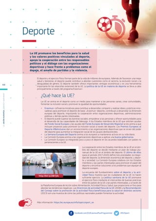 La UE promueve los beneficios para la salud
y los valores positivos vinculados al deporte,
apoya la cooperación entre los responsables
políticos y el diálogo con las organizaciones
deportivas y hace frente a problemas como el
dopaje, el amaño de partidos y la violencia.
Más información: https://ec.europa.eu/info/topics/sport_es
Deporte
El deporte y el ejercicio físico forman parte de la vida de millones de europeos. Además de favorecer una mejor
salud y bienestar, el deporte puede contribuir a abordar cuestiones como el racismo, la exclusión social y la
desigualdad de género. El deporte también ofrece importantes ventajas económicas y es una herramienta
importante en las relaciones exteriores de la UE. La política de la UE en materia de deporte se lleva a cabo
principalmente a través del programa Erasmus+.
¿Qué hace la UE?
La UE se centra en el deporte como un medio para mantener a las personas sanas, crear comunidades,
fomentar la inclusión social y promover la igualdad de oportunidades.
●
● Erasmus+ cofinancia iniciativas para contribuir a desarrollar, compartir y realizar ideas y prácticas inno-
vadoras para promover el deporte de base. «Erasmus+ deporte» contribuye a desarrollar la dimensión
europea del deporte, impulsando la cooperación entre organizaciones deportivas, administraciones
públicas y demás partes interesadas.
●
● El deporte puede superar las barreras sociales, empoderar a las personas y ofrecer oportunidades para
el desarrollo de las capacidades de liderazgo. A los Estados miembros de la UE que soliciten ayudas
del Fondo Social Europeo y las ayudas del Fondo Europeo de Desarrollo Regional se les anima a que
incluyan proyectos para promover la inclusión social a través del deporte. Los Premios Europeos al
Deporte #BeInclusive dan un reconocimiento a las organizaciones deportivas que se sirven del poder
del deporte para aumentar la integración social de los grupos desfavorecidos.
●
● La Semana Europea del Deporte anima a los europeos a mantenerse activos en su vida diaria.
●
● La Comisión Europea anima a las organizaciones deportivas a aplicar una buena gobernanza.
●
● La Comisión Europea va integrando poco a poco el deporte en los acuerdos bilaterales con países no
pertenecientes a la UE.
La cooperación entre los Estados miembros de la UE en el ám-
bito del deporte se decide mediante un plan de trabajo plu-
rianual de la UE en el ámbito del deporte. El último de ellos
(para el período 2017-2020) define tres prioridades: la integri-
dad del deporte, la dimensión económica del deporte, y depor-
te y sociedad. La Comisión Europea colabora con los Estados
miembros y las partes interesadas para promover el papel del
deporte y encontrar soluciones a los problemas que aquejan al
deporte europeo.
La encuesta del Eurobarómetro sobre el deporte y la acti-
vidad física muestra que los ciudadanos de la UE no hacen
suficiente ejercicio. La política sanitaria de la UE promueve
el ejercicio físico mediante el intercambio de buenas prácticas
entre los países de la UE y las partes interesadas, y a través de
la Plataforma Europea de Acción sobre Alimentación, Actividad Física y Salud, que proporciona un foro para
abordar las tendencias negativas. Las Directrices de actividad física de la UE (2008) y la Recomendación
del Consejo sobre la promoción de la actividad física beneficiosa para la salud en distintos sectores
(2013) son una muestra de cómo las políticas nacionales pueden fomentar la actividad.
@EUSport
facebook.com/EUErasmusPlusProgramme/
http://bit.ly/2BlTjAc
L
a
U
n
i
ó
n
E
u
r
o
p
e
a
:
¿Q
u
é
es
y
qu
é
hace
?
44
 