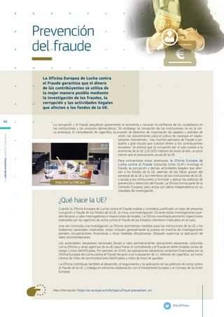 La Oficina Europea de Lucha contra
el Fraude garantiza que el dinero
de los contribuyentes se utiliza de
la mejor manera posible mediante
la investigación de los fraudes, la
corrupción y las actividades ilegales
que afecten a los fondos de la UE.
Más información: https://ec.europa.eu/info/topics/fraud-prevention_en
Prevención
del fraude
La corrupción y el fraude perjudican gravemente la economía y socavan la confianza de los ciudadanos en
las instituciones y los procesos democráticos. Sin embargo, la corrupción de las instituciones no es la úni-
ca amenaza. El contrabando de cigarrillos, la evasión de derechos de importación de zapatos y prendas de
vestir, las subvenciones para el cultivo de naranjas en explo-
taciones inexistentes… hay muchos ejemplos de fraude a pe-
queña y gran escala que cuestan dinero a los contribuyentes
europeos. Se estima que la corrupción por sí sola cuesta a la
economía de la UE 120 000 millones de euros al año, un poco
menos que el presupuesto anual de la UE.
Para contrarrestar estas amenazas, la Oficina Europea de
Lucha contra el Fraude (conocida como OLAF) investiga el
fraude, la corrupción y demás actividades ilegales que afec-
tan a los fondos de la UE, además de las faltas graves del
personal de la UE y los miembros de las instituciones de la UE,
y ayuda a las instituciones a formular y aplicar las políticas de
prevención y detección del fraude. La Oficina forma parte de la
Comisión Europea, pero actúa con plena independencia en su
mandato de investigación.
¿Qué hace la UE?
Cuando la Oficina Europea de Lucha contra el Fraude evalúa y considera justificado un caso de presunta
corrupción o fraude de los fondos de la UE, se inicia una investigación. Durante estas investigaciones pue-
den llevarse a cabo interrogatorios e inspecciones de locales. La Oficina coordinará asimismo inspecciones
realizadas por las agencias de lucha contra el fraude de los Estados miembros implicados en el caso.
Una vez concluida una investigación, la Oficina recomienda medidas para las instituciones de la UE y los
Gobiernos nacionales implicados: estas incluyen generalmente la puesta en marcha de investigaciones
penales, recuperaciones financieras u otras medidas disciplinarias. Después supervisa la aplicación de
tales recomendaciones.
Las autoridades aduaneras nacionales llevan a cabo periódicamente operaciones aduaneras conjuntas
con la Oficina (y otras agencias de la UE) para frenar el contrabando y el fraude en determinadas zonas de
riesgo y rutas identificadas. Por ejemplo, en 2016, las operaciones aduaneras conjuntas financiadas por la
Oficina Europea de Lucha contra el Fraude llevaron a la incautación de 11 millones de cigarrillos, así como
cientos de miles de semiconductores falsificados y miles de litros de gasóleo.
La Oficina contribuye también al desarrollo, el seguimiento y la aplicación de las políticas de lucha contra
el fraude de la UE, y trabaja en estrecha colaboración con el Parlamento Europeo y el Consejo de la Unión
Europea.
@OLAFPress
http://bit.ly/1lBCacz
L
a
U
n
i
ó
n
E
u
r
o
p
e
a
:
¿Q
u
é
es
y
qu
é
hace
?
46
 
